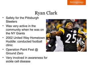 Ryan Clark
• Safety for the Pittsburgh
  Steelers
• Was very active in the
  community when he was on
  the NY Giants
• 2002 United Way Hometown
  Huddle: conducted football
  clinic
• Operation Paint Fest @
  Ground Zero
• Very involved in awareness for
  sickle cell disease
 