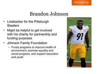 Brandon Johnson
• Linebacker for the Pittsburgh
  Steelers
• Might be helpful to get involved
  with his charity for partnership and
  funding purposes
• Johnson Family Foundation
   – Funds programs to improve health of
     environment; promote equality and
     social progress, and support education
     and youth
 