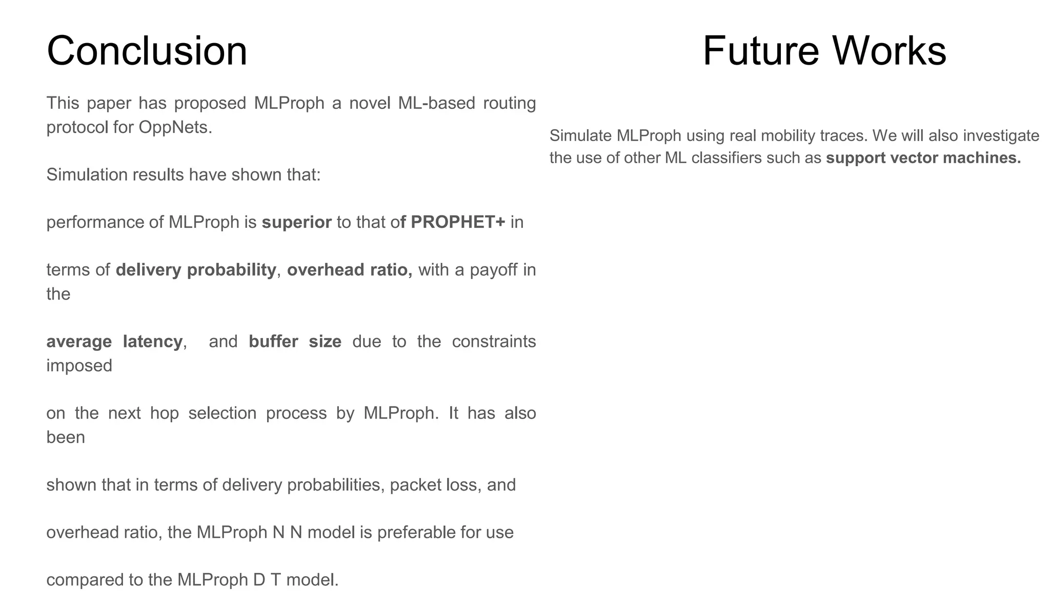 Conclusion This paper has proposed MLProph a novel ML-based routing protocol for OppNets. Simulation results have shown that: performance of MLProph is superior to that of PROPHET+ in terms of delivery probability, overhead ratio, with a payoff in the average latency, and buffer size due to the constraints imposed on the next hop selection process by MLProph. It has also been shown that in terms of delivery probabilities, packet loss, and overhead ratio, the MLProph N N model is preferable for use compared to the MLProph D T model. Future Works Simulate MLProph using real mobility traces. We will also investigate the use of other ML classifiers such as support vector machines. 