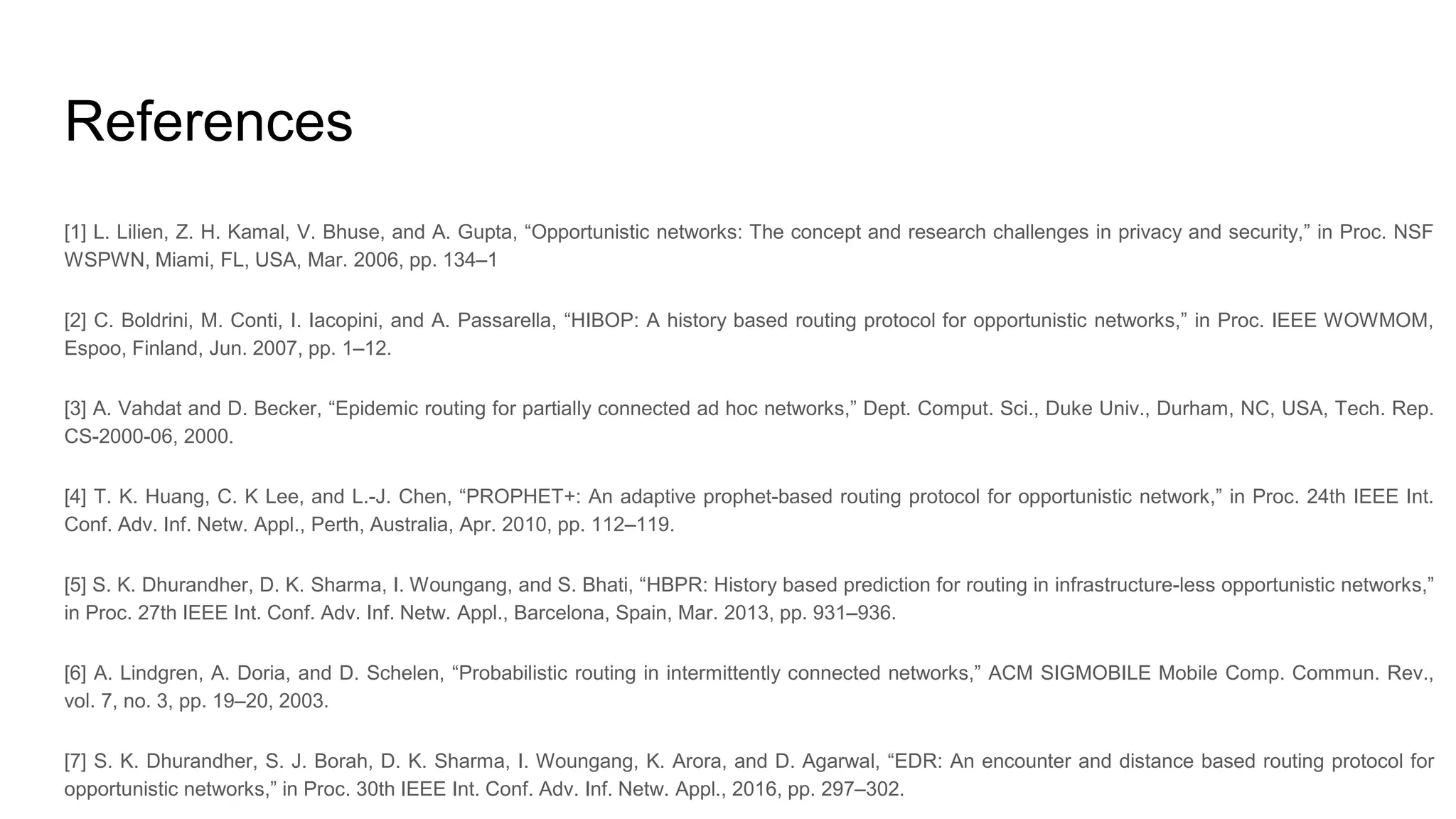 References [1] L. Lilien, Z. H. Kamal, V. Bhuse, and A. Gupta, “Opportunistic networks: The concept and research challenges in privacy and security,” in Proc. NSF WSPWN, Miami, FL, USA, Mar. 2006, pp. 134–1 [2] C. Boldrini, M. Conti, I. Iacopini, and A. Passarella, “HIBOP: A history based routing protocol for opportunistic networks,” in Proc. IEEE WOWMOM, Espoo, Finland, Jun. 2007, pp. 1–12. [3] A. Vahdat and D. Becker, “Epidemic routing for partially connected ad hoc networks,” Dept. Comput. Sci., Duke Univ., Durham, NC, USA, Tech. Rep. CS-2000-06, 2000. [4] T. K. Huang, C. K Lee, and L.-J. Chen, “PROPHET+: An adaptive prophet-based routing protocol for opportunistic network,” in Proc. 24th IEEE Int. Conf. Adv. Inf. Netw. Appl., Perth, Australia, Apr. 2010, pp. 112–119. [5] S. K. Dhurandher, D. K. Sharma, I. Woungang, and S. Bhati, “HBPR: History based prediction for routing in infrastructure-less opportunistic networks,” in Proc. 27th IEEE Int. Conf. Adv. Inf. Netw. Appl., Barcelona, Spain, Mar. 2013, pp. 931–936. [6] A. Lindgren, A. Doria, and D. Schelen, “Probabilistic routing in intermittently connected networks,” ACM SIGMOBILE Mobile Comp. Commun. Rev., vol. 7, no. 3, pp. 19–20, 2003. [7] S. K. Dhurandher, S. J. Borah, D. K. Sharma, I. Woungang, K. Arora, and D. Agarwal, “EDR: An encounter and distance based routing protocol for opportunistic networks,” in Proc. 30th IEEE Int. Conf. Adv. Inf. Netw. Appl., 2016, pp. 297–302. 