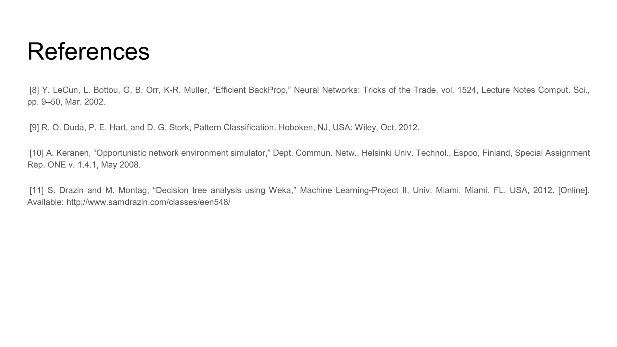 References [8] Y. LeCun, L. Bottou, G. B. Orr, K-R. Muller, “Efficient BackProp,” Neural Networks: Tricks of the Trade, vol. 1524, Lecture Notes Comput. Sci., pp. 9–50, Mar. 2002. [9] R. O. Duda, P. E. Hart, and D. G. Stork, Pattern Classification. Hoboken, NJ, USA: Wiley, Oct. 2012. [10] A. Keranen, “Opportunistic network environment simulator,” Dept. Commun. Netw., Helsinki Univ. Technol., Espoo, Finland, Special Assignment Rep. ONE v. 1.4.1, May 2008. [11] S. Drazin and M. Montag, “Decision tree analysis using Weka,” Machine Learning-Project II, Univ. Miami, Miami, FL, USA, 2012. [Online]. Available: http://www.samdrazin.com/classes/een548/ 