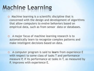 Machine Learning  Machine learning is a scientific discipline that is concerned with the design and development of algorithms  that allow computers to evolve behaviors based on empirical data, such as from sensor  data or databases.