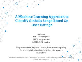 A Machine Learning Approach to
Classify Sinhala Songs Based On
User Ratings
Authors:
H.M.T. Paranagama1
M.K.A. Ariyaratne1
S.C.M.D.S. Sirisuriya1
1Department of Computer Science, Faculty of Computing,
General Sir John Kotelawala Defence University,
Ratmalana.
10th International Research Conference of General Sir John Kotelawala Defence University
August 3rd – 4th 2017
 