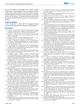 J. Qin et al.: Machine Learning Methodology for Diagnosing CKD
data set, the model can not diagnose the severity of CKD.
In the future, a large number of more complex and repre-
sentative data will be collected to train the model to improve
the generalization performance while enabling it to detect the
severity of the disease. We believe that this model will be
more and more perfect by the increase of size and quality of
the data.
ACKNOWLEDGMENT
J. Qin would like to thank the UCI machine learning
repository and the donators for sharing this CKD data set.
REFERENCES
[1] Z. Chen, Z. Zhang, R. Zhu, Y. Xiang, and P. B. Harrington, ‘‘Diagnosis
of patients with chronic kidney disease by using two fuzzy classifiers,’’
Chemometrics Intell. Lab. Syst., vol. 153, pp. 140–145, Apr. 2016.
[2] A. Subasi, E. Alickovic, and J. Kevric, ‘‘Diagnosis of chronic kidney
disease by using random forest,’’ in Proc. Int. Conf. Med. Biol. Eng.,
Mar. 2017, pp. 589–594.
[3] L. Zhang, ‘‘Prevalence of chronic kidney disease in China: A cross-
sectional survey,’’ Lancet, vol. 379, pp. 815–822, Mar. 2012.
[4] A. Singh, G. Nadkarni, O. Gottesman, S. B. Ellis, E. P. Bottinger, and
J. V. Guttag, ‘‘Incorporating temporal EHR data in predictive models for
risk stratification of renal function deterioration,’’ J. Biomed. Informat.,
vol. 53, pp. 220–228, Feb. 2015.
[5] A. M. Cueto-Manzano, L. Cortés-Sanabria, H. R. Martínez-Ramírez,
E. Rojas-Campos, B. Gómez-Navarro, and M. Castillero-Manzano,
‘‘Prevalence of chronic kidney disease in an adult population,’’ Arch. Med.
Res., vol. 45, no. 6, pp. 507–513, Aug. 2014.
[6] H. Polat, H. D. Mehr, and A. Cetin, ‘‘Diagnosis of chronic kidney disease
based on support vector machine by feature selection methods,’’ J. Med.
Syst., vol. 41, no. 4, p. 55, Apr. 2017.
[7] C. Barbieri, F. Mari, A. Stopper, E. Gatti, P. Escandell-Montero,
J. M. Martínez-Martínez, and J. D. Martín-Guerrero, ‘‘A new machine
learning approach for predicting the response to anemia treatment in a large
cohort of end stage renal disease patients undergoing dialysis,’’ Comput.
Biol. Med., vol. 61, pp. 56–61, Jun. 2015.
[8] V. Papademetriou, E. S. Nylen, M. Doumas, J. Probstfield, J. F. Mann,
R. E. Gilbert, and H. C. Gerstein, ‘‘Chronic kidney disease, basal insulin
glargine, and health outcomes in people with dysglycemia: The ORIGIN
Study,’’ Amer. J. Med., vol. 130, no. 12, pp. 1465.e27–1465.e39, Dec. 2017.
[9] N. R. Hill, ‘‘Global prevalence of chronic kidney disease—A system-
atic review and meta-analysis,’’ PLoS ONE, vol. 11, no. 7, Jul. 2016,
Art. no. e0158765.
[10] M. M. Hossain, R. K. Detwiler, E. H. Chang, M. C. Caughey, M. W. Fisher,
T. C. Nichols, E. P. Merricks, R. A. Raymer, M. Whitford, D. A. Bellinger,
L. E. Wimsey, and C. M. Gallippi, ‘‘Mechanical anisotropy assessment in
kidney cortex using ARFI peak displacement: Preclinical validation and
pilot in vivo clinical results in kidney allografts,’’ IEEE Trans. Ultrason.,
Ferroelectr., Freq. Control, vol. 66, no. 3, pp. 551–562, Mar. 2019.
[11] M. Alloghani, D. Al-Jumeily, T. Baker, A. Hussain, J. Mustafina, and
A. J. Aljaaf, ‘‘Applications of machine learning techniques for software
engineering learning and early prediction of students’ performance,’’ in
Proc. Int. Conf. Soft Comput. Data Sci., Dec. 2018, pp. 246–258.
[12] D. Gupta, S. Khare, and A. Aggarwal, ‘‘A method to predict diagnostic
codes for chronic diseases using machine learning techniques,’’ in Proc.
Int. Conf. Comput., Commun. Autom. (ICCCA), Apr. 2016, pp. 281–287.
[13] L. Du, C. Xia, Z. Deng, G. Lu, S. Xia, and J. Ma, ‘‘A machine learning
based approach to identify protected health information in Chinese clinical
text,’’ Int. J. Med. Informat., vol. 116, pp. 24–32, Aug. 2018.
[14] R. Abbas, A. J. Hussain, D. Al-Jumeily, T. Baker, and A. Khattak, ‘‘Classi-
fication of foetal distress and hypoxia using machine learning approaches,’’
in Proc. Int. Conf. Intell. Comput., Jul. 2018, pp. 767–776.
[15] M. Mahyoub, M. Randles, T. Baker, and P. Yang, ‘‘Comparison analysis
of machine learning algorithms to rank alzheimer’s disease risk factors
by importance,’’ in Proc. 11th Int. Conf. Develop. eSyst. Eng. (DeSE),
Sep. 2018, pp. 1–11.
[16] E. Alickovic and A. Subasi, ‘‘Medical decision support system for diagno-
sis of heart arrhythmia using DWT and random forests classifier,’’ J. Med.
Syst., vol. 40, no. 4, Apr. 2016.
[17] Z. Masetic and A. Subasi, ‘‘Congestive heart failure detection using ran-
dom forest classifier,’’ Comput. Methods Programs Biomed., vol. 130,
pp. 54–64, Jul. 2016.
[18] Q. Zou, ‘‘Predicting diabetes mellitus with machine learning techniques,’’
Frontiers Genet., vol. 9, p. 515, Nov. 2018.
[19] Z. Gao, J. Li, J. Guo, Y. Chen, Z. Yi, and J. Zhong, ‘‘Diagnosis of
diabetic retinopathy using deep neural networks,’’ IEEE Access, vol. 7,
pp. 3360–3370, 2019.
[20] R. J. Kate, R. M. Perez, D. Mazumdar, K. S. Pasupathy, and V. Nilakantan,
‘‘Prediction and detection models for acute kidney injury in hospital-
ized older adults,’’ BMC Med. Inform. Decis. Making, vol. 16, p. 39,
Mar. 2016.
[21] N. Park, E. Kang, M. Park, H. Lee, H.-G. Kang, H.-J. Yoon, and U. Kang,
‘‘Predicting acute kidney injury in cancer patients using heterogeneous and
irregular data,’’ PLoS ONE, vol. 13, no. 7, Jul. 2018, Art. no. e0199839.
[22] M. Patricio, ‘‘Using Resistin, glucose, age and BMI to predict the presence
of breast cancer,’’ BMC Cancer, vol. 18, p. 29, Jan. 2018.
[23] X. Wang, Z. Wang, J. Weng, C. Wen, H. Chen, and X. Wang, ‘‘A new
effective machine learning framework for sepsis diagnosis,’’ IEEE Access,
vol. 6, pp. 48300–48310, 2018.
[24] Y. Chen, Y. Luo, W. Huang, D. Hu, R.-Q. Zheng, S.-Z. Cong, F.-K. Meng,
H. Yang, H.-J. Lin, Y. Sun, X.-Y. Wang, T. Wu, J. Ren, S.-F. Pei, Y. Zheng,
Y. He, Y. Hu, N. Yang, and H. Yan, ‘‘Machine-learning-based classification
of real-time tissue elastography for hepatic fibrosis in patients with chronic
hepatitis B,’’ Comput. Biol. Med., vol. 89, pp. 18–23, Oct. 2017.
[25] E. Hodneland, E. Keilegavlen, E. A. Hanson, E. Andersen, J. A. Mon-
ssen, J. Rorvik, S. Leh, H.-P. Marti, A. Lundervold, E. Svarstad, and
J. M. Nordbotten, ‘‘In Vivo detection of chronic kidney disease using tissue
deformation fields from dynamic MR imaging,’’ IEEE Trans. Biomed.
Eng., vol. 66, no. 6, pp. 1779–1790, Jun. 2019.
[26] G. R. Vasquez-Morales, S. M. Martinez-Monterrubio, P. Moreno-Ger, and
J. A. Recio-Garcia, ‘‘Explainable prediction of chronic renal disease in the
colombian population using neural networks and case-based reasoning,’’
IEEE Access, vol. 7, pp. 152900–152910, 2019.
[27] Z. Chen, X. Zhang, and Z. Zhang, ‘‘Clinical risk assessment of
patients with chronic kidney disease by using clinical data and multi-
variate models,’’ Int. Urol. Nephrol., vol. 48, no. 12, pp. 2069–2075,
Dec. 2016.
[28] A. J. Aljaaf, D. Al-Jumeily, H. M. Haglan, M. Alloghani, T. Baker,
A. J. Hussain, and J. Mustafina, ‘‘Early prediction of chronic kidney
disease using machine learning supported by predictive analytics,’’ in Proc.
IEEE Congr. Evol. Comput. (CEC), Jul. 2018, pp. 1–9.
[29] B. Boukenze, A. Haqiq, and H. Mousannif, ‘‘Predicting chronic kidney
failure disease using data mining techniques,’’ in Proc. Int. Symp. Ubiqui-
tous Netw., Nov. 2016, pp. 701–712.
[30] N. A. Almansour, H. F. Syed, N. R. Khayat, R. K. Altheeb, R. E.
Juri, J. Alhiyafi, S. Alrashed, and S. O. Olatunji, ‘‘Neural network
and support vector machine for the prediction of chronic kidney dis-
ease: A comparative study,’’ Comput. Biol. Med., vol. 109, pp. 101–111,
Jun. 2019.
[31] W. Gunarathne, K. Perera, and K. Kahandawaarachchi, ‘‘Performance
evaluation on machine learning classification techniques for disease clas-
sification and forecasting through data analytics for chronic kidney disease
(CKD),’’ in Proc. IEEE 17th Int. Conf. Bioinf. Bioeng. (BIBE), Oct. 2017,
pp. 291–296.
[32] D. Dua and C. Graff, ‘‘UCI machine learning repository,’’ Ph.D. disserta-
tion, School Inf. Comput. Sci., Univ. California, Oakland, CA, USA, 2017.
[Online]. Available: http://archive.ics.uci.edu/ml.
[33] D. Ichikawa, T. Saito, W. Ujita, and H. Oyama, ‘‘How can machine-
learning methods assist in virtual screening for hyperuricemia? A health-
care machine-learning approach,’’ J. Biomed. Informat., vol. 64, pp. 20–24,
Dec. 2016.
[34] L. N. Sanchez-Pinto, L. R. Venable, J. Fahrenbach, and M. M. Churpek,
‘‘Comparison of variable selection methods for clinical predictive model-
ing,’’ Int. J. Med. Informat., vol. 116, pp. 10–17, Aug. 2018.
[35] G. Feng, G.-B. Huang, Q. Lin, and R. Gay, ‘‘Error minimized extreme
learning machine with growth of hidden nodes and incremental learn-
ing,’’ IEEE Trans. Neural Netw., vol. 20, no. 8, pp. 1352–1357,
Aug. 2009.
[36] G. Ciaburro and B. Venkateswaran, Neural Networks With R. Beijing,
China: China Machine Press, 2018, pp. 93–106.
[37] M. Hummel, D. Edelmann, and A. Kopp-Schneider, ‘‘Clustering of sam-
ples and variables with mixed-type data,’’ PLoS ONE, vol. 12, no. 11,
Nov. 2017, Art. no. e0188274.
VOLUME 8, 2020 21001
 