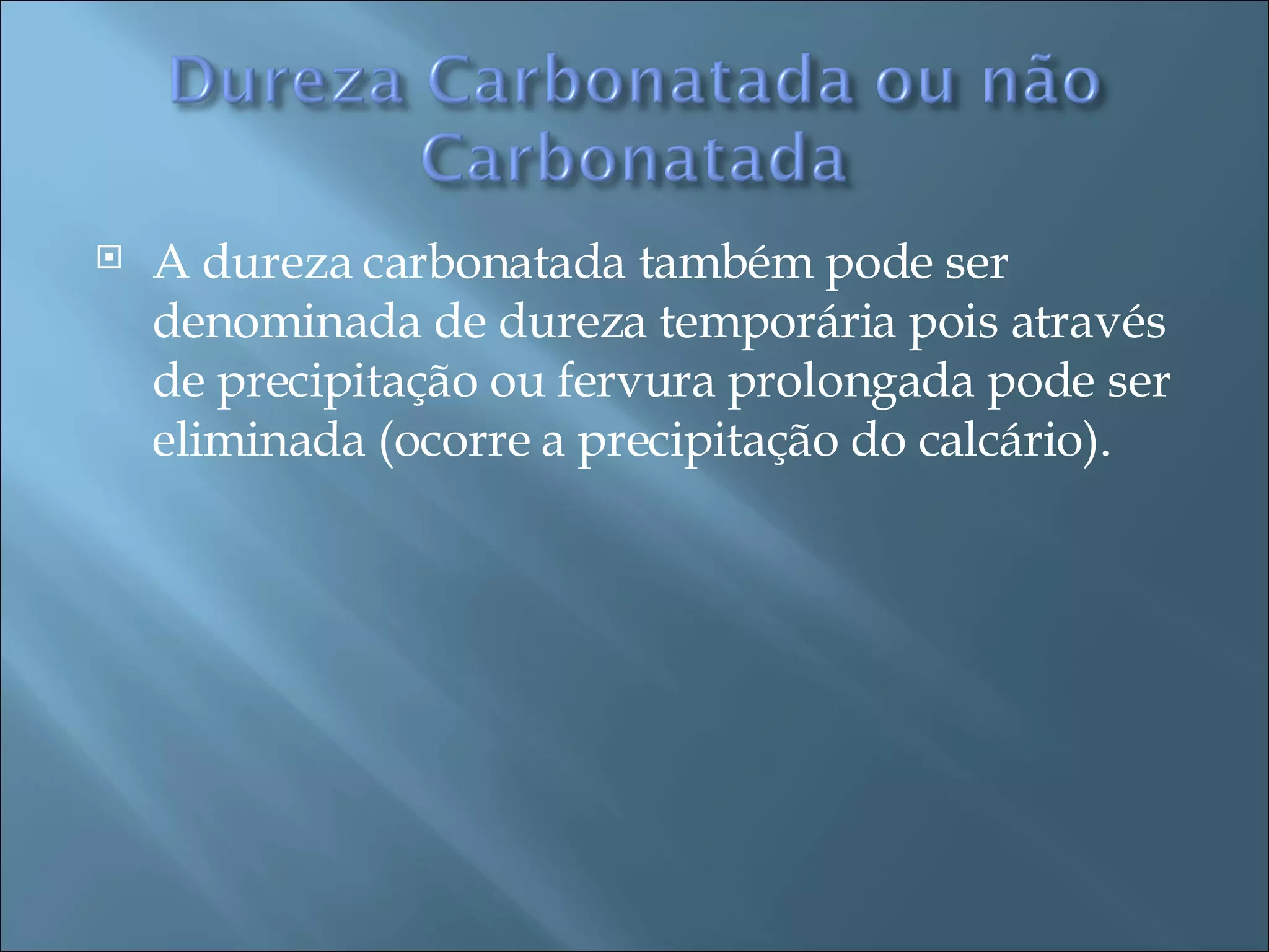 A dureza carbonatada também pode ser denominada de dureza temporária pois através de precipitação ou fervura prolongada pode ser eliminada (ocorre a precipitação do calcário). 