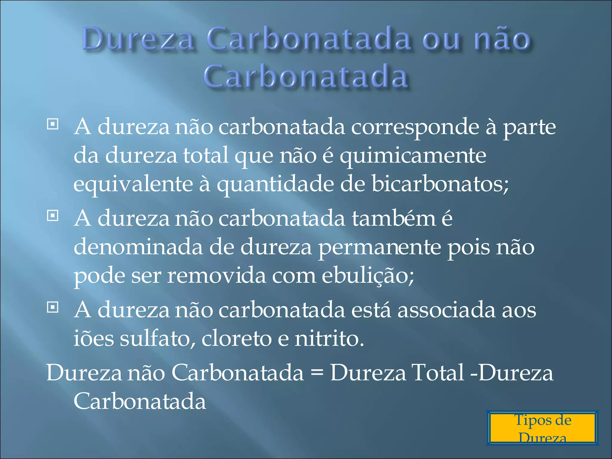A dureza não carbonatada corresponde à parte da dureza total que não é quimicamente equivalente à quantidade de bicarbonatos; A dureza não carbonatada também é denominada de dureza permanente pois não pode ser removida com ebulição; A dureza não carbonatada está associada aos iões sulfato, cloreto e nitrito. Dureza não Carbonatada = Dureza Total -Dureza Carbonatada Tipos de Dureza 