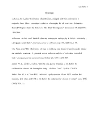 Last Name 4
References
McKelvie, R. S., et al. "Comparison of candesartan, enalapril, and their combination in
congestive heart failure: randomized evaluation of strategies for left ventricular dysfunction
(RESOLVD) pilot study: the RESOLVD Pilot Study Investigators." Circulation 100.10 (1999):
1056-1064.
Ishibazawa, Akihiro, et al. "Optical coherence tomography angiography in diabetic retinopathy:
a prospective pilot study." American journal of Ophthalmology 160.1 (2015): 35-44.
Chu, Paula, et al. "The effectiveness of yoga in modifying risk factors for cardiovascular disease
and metabolic syndrome: A systematic review and meta-analysis of randomized controlled
trials." European journal of preventive cardiology 23.3 (2016): 291-307.
Kannel, W. B., and D. L. McGee. "Diabetes and glucose tolerance as risk factors for
cardiovascular disease: the Framingham study." Diabetes Care 2.2 (1979): 120-126.
Ridker, Paul M., et al. "Non–HDL cholesterol, apolipoproteins AI and B100, standard lipid
measures, lipid ratios, and CRP as risk factors for cardiovascular disease in women." Jama 294.3
(2005): 326-333.
 