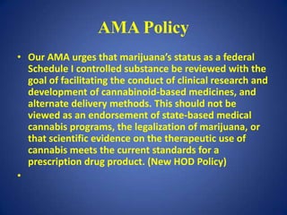 AMA Policy
• Our AMA urges that marijuana’s status as a federal
  Schedule I controlled substance be reviewed with the
  goal of facilitating the conduct of clinical research and
  development of cannabinoid-based medicines, and
  alternate delivery methods. This should not be
  viewed as an endorsement of state-based medical
  cannabis programs, the legalization of marijuana, or
  that scientific evidence on the therapeutic use of
  cannabis meets the current standards for a
  prescription drug product. (New HOD Policy)
•
 