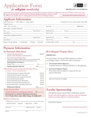 Application Form
                  for collegiate membership                                                                                          800.AMA.1150 • 312.542.9001 Fax

Fill out this form completely, including acquiring a Faculty Sponsor signature (below) and signing the Statement of Ethics on the second page.
Please print all information. Return your form with the appropriate payment via fax or mail to
the AMA (see fax number above or mailing address below) and your Collegiate Chapter.                   USE FOR MAIL OR FAX APPLICATIONS ONLY



Applicant Information
Send all mail to my:       School Address        Home Address                                                               Check here if you are a prior member of the AMA.
College/University ___________________________________________________________________________________________________________________________________
  Mr.      Ms. Last Name _________________________________________________                   First Name ________________________________________           Middle Initial ______
Home Address (required for membership) __________________________________________________________________________________________________________________
City ______________________________________________                State/Province _______    Zip/Postal Code ______________       Country _________________________________
Home Phone ( _______ )__________________________________________________                     Home E-mail ____________________________________________________________
School Address (if different than above)____________________________________________________________________________________________________________________
City ______________________________________________                State/Province _______    Zip/Postal Code ______________       Country _________________________________
School Phone ( _______ ) _________________________________________________                   School E-mail ____________________________________________________________
Degree Currently Attaining:         Undergraduate           Graduate            Doctorate    Graduation Date: Month _____________________          Year _____________________




Payment Information
A) National AMA Dues*                                                                        B) Collegiate Chapter Dues
        National Membership Dues                                                   $47.00
        (includes online subscription to Marketing News)                                     IMPORTANT:

        Local Professional Chapter Dues                                                      You must belong to the national AMA headquarters to belong
        (optional for Collegiate Membership—see reverse side for listing
        and add appropriate dues here. For more information, visit                           to a Collegiate Chapter. You’ll need to make two payments:
        MarketingPower.com/chapters)
        Chapter Name _______________________________               +$_________               1)    The national AMA headquarters
                                                                                                   Total from Section A—“National AMA Dues” on this application.
        Membership Dues Subtotal                                          = $_________

AMA Publications at Special Member Prices                                                    2)    Your local Collegiate Chapter
   (in addition to Annual Membership Dues)                                                         Please check with your chapter on campus for dues and
        Marketing Management magazine (Quarterly)                                 + $32.00         payment information.
        Marketing Research magazine (Quarterly)                                     $30.00
        Marketing Health Services magazine (Quarterly)                              $30.00
        Journal of Marketing (Bimonthly)                                            $35.00         Name of University or College
        Journal of Marketing Research (Bimonthly)                                   $35.00
        Journal of International Marketing (Quarterly)                              $30.00
        Journal of Public Policy & Marketing (Semiannual)                           $30.00

        Publications Subtotal                                             = $_________

Total Amount Due                                                                              Faculty Sponsorship
   Add Membership Dues and Publications Subtotals                        = $__________
                                                                                                  (This application cannot be processed without a Faculty Sponsor signature.)
   Send payment to: American Marketing Association,
                                                                                                  I hereby certify that this applicant is a full-time or part-time registered
   311 S. Wacker Drive, Suite 5800, Chicago, IL 60606-6629
                                                                                                  student not currently employed in a professional position.
Method of Payment
        Check (payable to the AMA in U.S. funds drawn from a U.S. bank—DO NOT SEND CASH)
                                                                                                  Faculty Sponsor Signature
        American Express         Discover        MasterCard              VISA


   Card Number                                   3-Digit Security Code      Exp. Date                                         * AMA membership is individual and nontransferable.



                                                                                                                                                                                »
   Signature                                     Date
                                                                                                                                                            continued
 