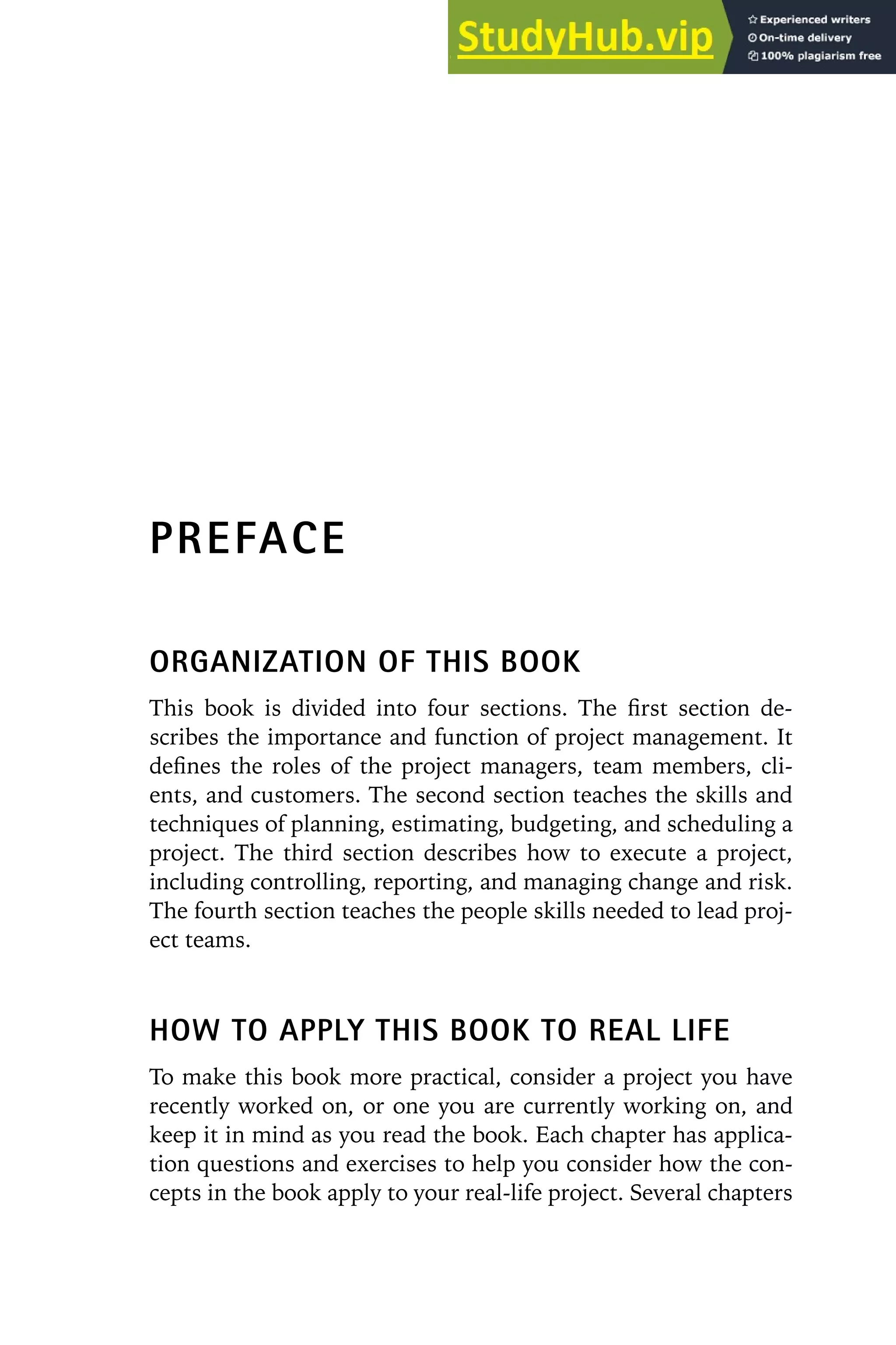 PREFACE
ORGANIZATION OF THIS BOOK
This book is divided into four sections. The first section de-
scribes the importance and function of project management. It
defines the roles of the project managers, team members, cli-
ents, and customers. The second section teaches the skills and
techniques of planning, estimating, budgeting, and scheduling a
project. The third section describes how to execute a project,
including controlling, reporting, and managing change and risk.
The fourth section teaches the people skills needed to lead proj-
ect teams.
HOW TO APPLY THIS BOOK TO REAL LIFE
To make this book more practical, consider a project you have
recently worked on, or one you are currently working on, and
keep it in mind as you read the book. Each chapter has applica-
tion questions and exercises to help you consider how the con-
cepts in the book apply to your real-life project. Several chapters
 