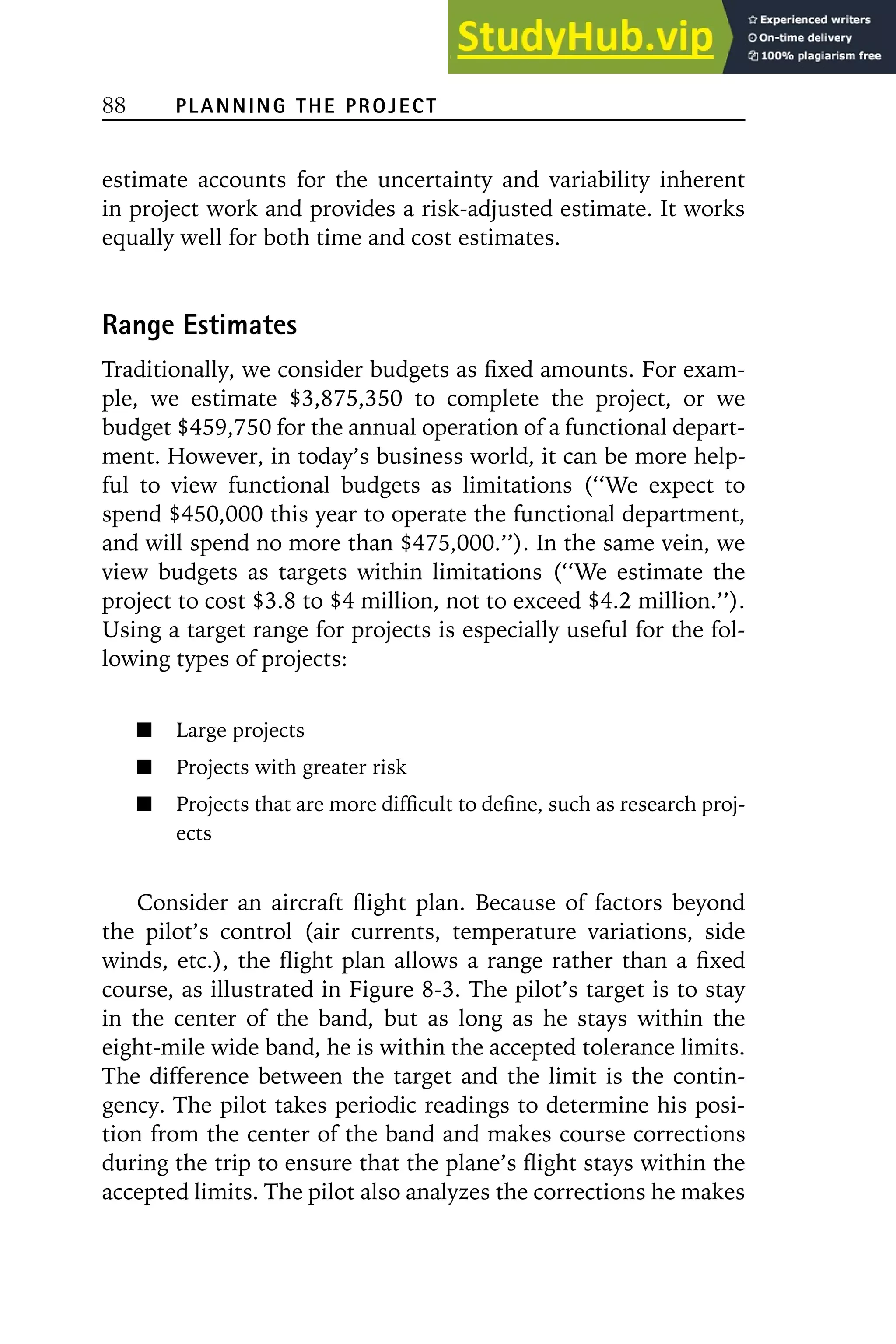 88 PLANNING THE PROJECT
estimate accounts for the uncertainty and variability inherent
in project work and provides a risk-adjusted estimate. It works
equally well for both time and cost estimates.
Range Estimates
Traditionally, we consider budgets as fixed amounts. For exam-
ple, we estimate $3,875,350 to complete the project, or we
budget $459,750 for the annual operation of a functional depart-
ment. However, in today’s business world, it can be more help-
ful to view functional budgets as limitations (‘‘We expect to
spend $450,000 this year to operate the functional department,
and will spend no more than $475,000.’’). In the same vein, we
view budgets as targets within limitations (‘‘We estimate the
project to cost $3.8 to $4 million, not to exceed $4.2 million.’’).
Using a target range for projects is especially useful for the fol-
lowing types of projects:
Large projects
Projects with greater risk
Projects that are more difficult to define, such as research proj-
ects
Consider an aircraft flight plan. Because of factors beyond
the pilot’s control (air currents, temperature variations, side
winds, etc.), the flight plan allows a range rather than a fixed
course, as illustrated in Figure 8-3. The pilot’s target is to stay
in the center of the band, but as long as he stays within the
eight-mile wide band, he is within the accepted tolerance limits.
The difference between the target and the limit is the contin-
gency. The pilot takes periodic readings to determine his posi-
tion from the center of the band and makes course corrections
during the trip to ensure that the plane’s flight stays within the
accepted limits. The pilot also analyzes the corrections he makes
 