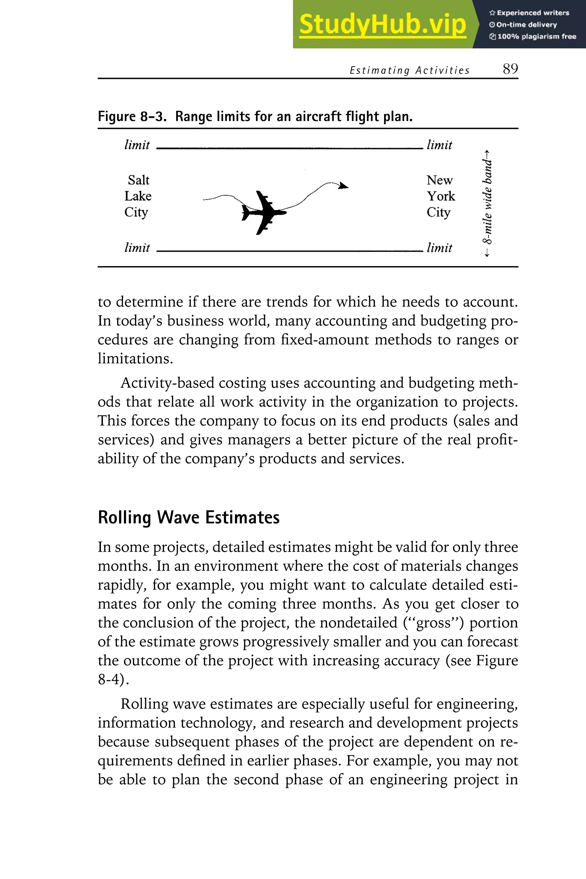 Estimating Activities 89
Figure 8-3. Range limits for an aircraft flight plan.
to determine if there are trends for which he needs to account.
In today’s business world, many accounting and budgeting pro-
cedures are changing from fixed-amount methods to ranges or
limitations.
Activity-based costing uses accounting and budgeting meth-
ods that relate all work activity in the organization to projects.
This forces the company to focus on its end products (sales and
services) and gives managers a better picture of the real profit-
ability of the company’s products and services.
Rolling Wave Estimates
In some projects, detailed estimates might be valid for only three
months. In an environment where the cost of materials changes
rapidly, for example, you might want to calculate detailed esti-
mates for only the coming three months. As you get closer to
the conclusion of the project, the nondetailed (‘‘gross’’) portion
of the estimate grows progressively smaller and you can forecast
the outcome of the project with increasing accuracy (see Figure
8-4).
Rolling wave estimates are especially useful for engineering,
information technology, and research and development projects
because subsequent phases of the project are dependent on re-
quirements defined in earlier phases. For example, you may not
be able to plan the second phase of an engineering project in
 