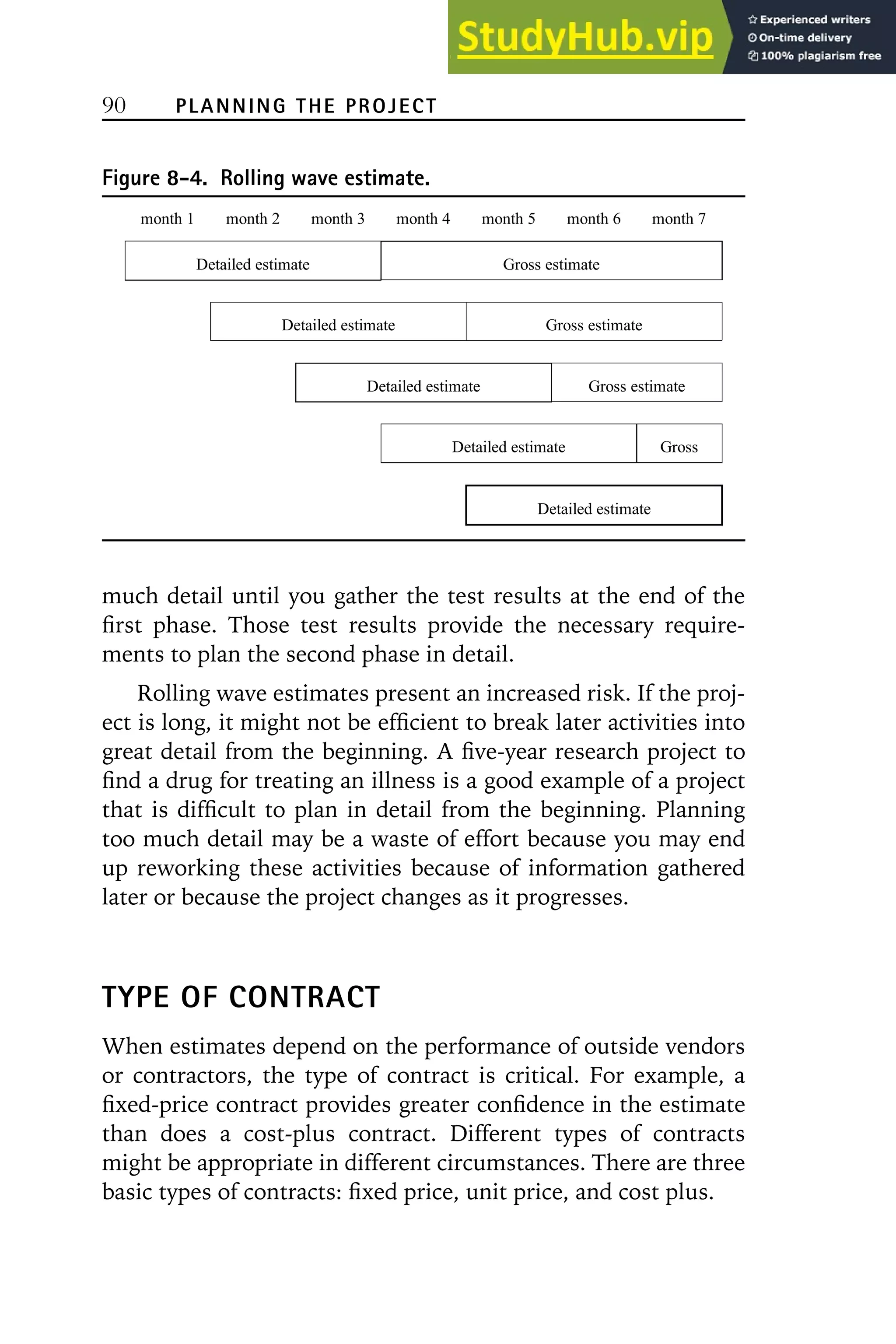 90 PLANNING THE PROJECT
Figure 8-4. Rolling wave estimate.
month 1 month 2 month 3 month 4 month 5 month 6 month 7
Detailed estimate Gross estimate
Detailed estimate Gross estimate
Detailed estimate Gross estimate
Detailed estimate Gross
Detailed estimate
much detail until you gather the test results at the end of the
first phase. Those test results provide the necessary require-
ments to plan the second phase in detail.
Rolling wave estimates present an increased risk. If the proj-
ect is long, it might not be efficient to break later activities into
great detail from the beginning. A five-year research project to
find a drug for treating an illness is a good example of a project
that is difficult to plan in detail from the beginning. Planning
too much detail may be a waste of effort because you may end
up reworking these activities because of information gathered
later or because the project changes as it progresses.
TYPE OF CONTRACT
When estimates depend on the performance of outside vendors
or contractors, the type of contract is critical. For example, a
fixed-price contract provides greater confidence in the estimate
than does a cost-plus contract. Different types of contracts
might be appropriate in different circumstances. There are three
basic types of contracts: fixed price, unit price, and cost plus.
 