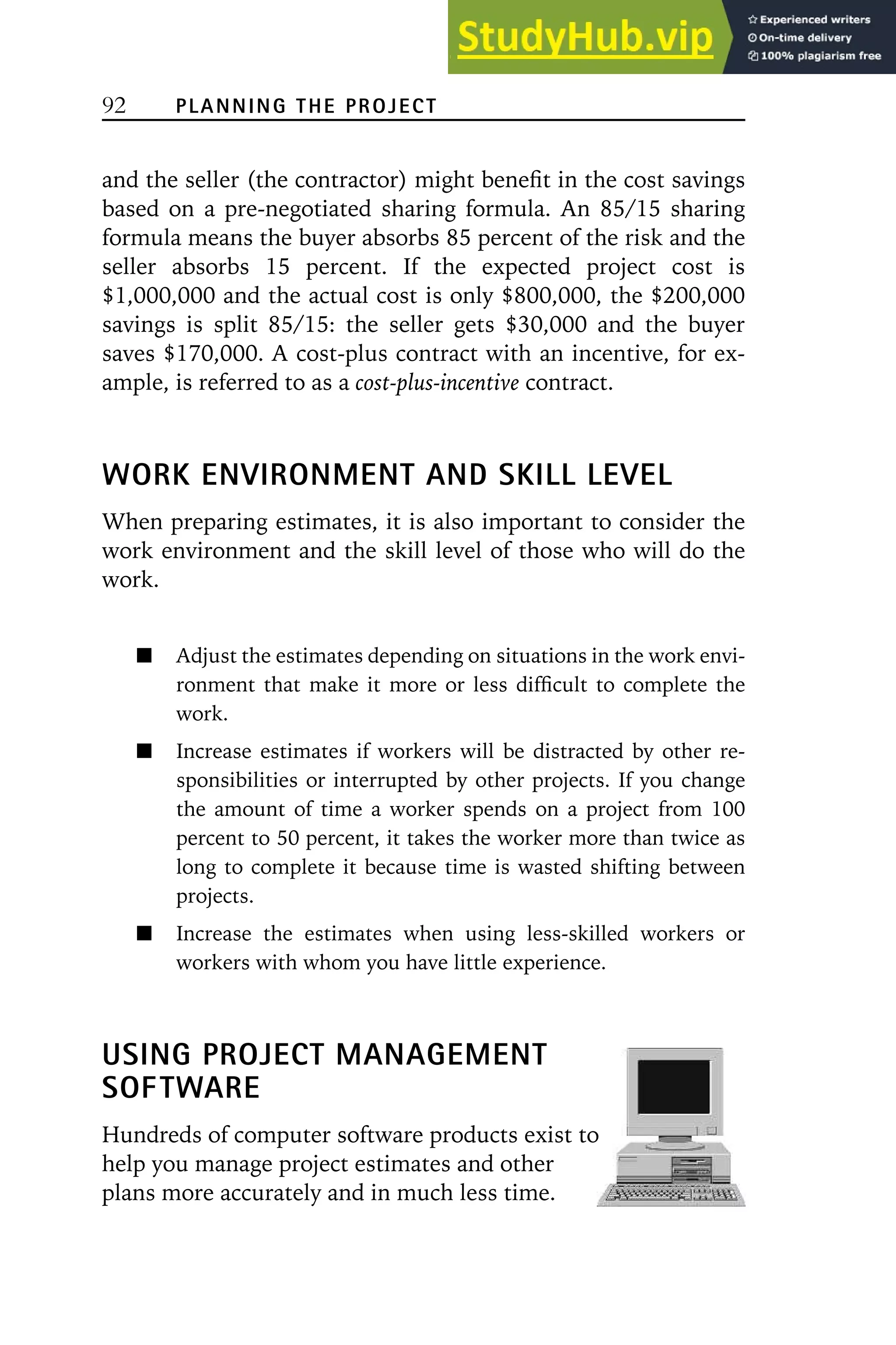 92 PLANNING THE PROJECT
and the seller (the contractor) might benefit in the cost savings
based on a pre-negotiated sharing formula. An 85/15 sharing
formula means the buyer absorbs 85 percent of the risk and the
seller absorbs 15 percent. If the expected project cost is
$1,000,000 and the actual cost is only $800,000, the $200,000
savings is split 85/15: the seller gets $30,000 and the buyer
saves $170,000. A cost-plus contract with an incentive, for ex-
ample, is referred to as a cost-plus-incentive contract.
WORK ENVIRONMENT AND SKILL LEVEL
When preparing estimates, it is also important to consider the
work environment and the skill level of those who will do the
work.
Adjust the estimates depending on situations in the work envi-
ronment that make it more or less difficult to complete the
work.
Increase estimates if workers will be distracted by other re-
sponsibilities or interrupted by other projects. If you change
the amount of time a worker spends on a project from 100
percent to 50 percent, it takes the worker more than twice as
long to complete it because time is wasted shifting between
projects.
Increase the estimates when using less-skilled workers or
workers with whom you have little experience.
USING PROJECT MANAGEMENT
SOFTWARE
Hundreds of computer software products exist to
help you manage project estimates and other
plans more accurately and in much less time.
 