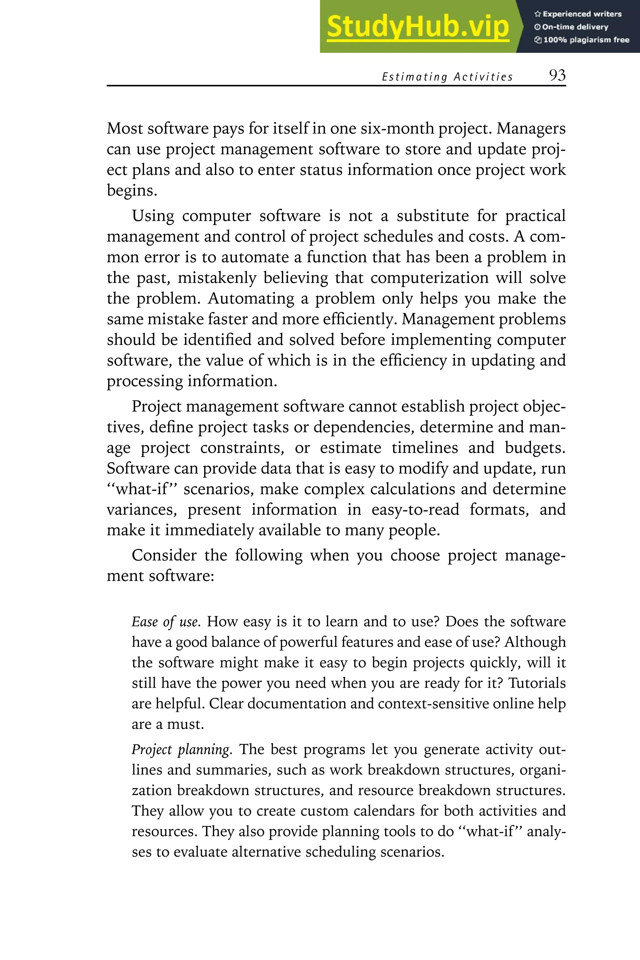 Estimating Activities 93
Most software pays for itself in one six-month project. Managers
can use project management software to store and update proj-
ect plans and also to enter status information once project work
begins.
Using computer software is not a substitute for practical
management and control of project schedules and costs. A com-
mon error is to automate a function that has been a problem in
the past, mistakenly believing that computerization will solve
the problem. Automating a problem only helps you make the
same mistake faster and more efficiently. Management problems
should be identified and solved before implementing computer
software, the value of which is in the efficiency in updating and
processing information.
Project management software cannot establish project objec-
tives, define project tasks or dependencies, determine and man-
age project constraints, or estimate timelines and budgets.
Software can provide data that is easy to modify and update, run
‘‘what-if’’ scenarios, make complex calculations and determine
variances, present information in easy-to-read formats, and
make it immediately available to many people.
Consider the following when you choose project manage-
ment software:
Ease of use. How easy is it to learn and to use? Does the software
have a good balance of powerful features and ease of use? Although
the software might make it easy to begin projects quickly, will it
still have the power you need when you are ready for it? Tutorials
are helpful. Clear documentation and context-sensitive online help
are a must.
Project planning. The best programs let you generate activity out-
lines and summaries, such as work breakdown structures, organi-
zation breakdown structures, and resource breakdown structures.
They allow you to create custom calendars for both activities and
resources. They also provide planning tools to do ‘‘what-if’’ analy-
ses to evaluate alternative scheduling scenarios.
 