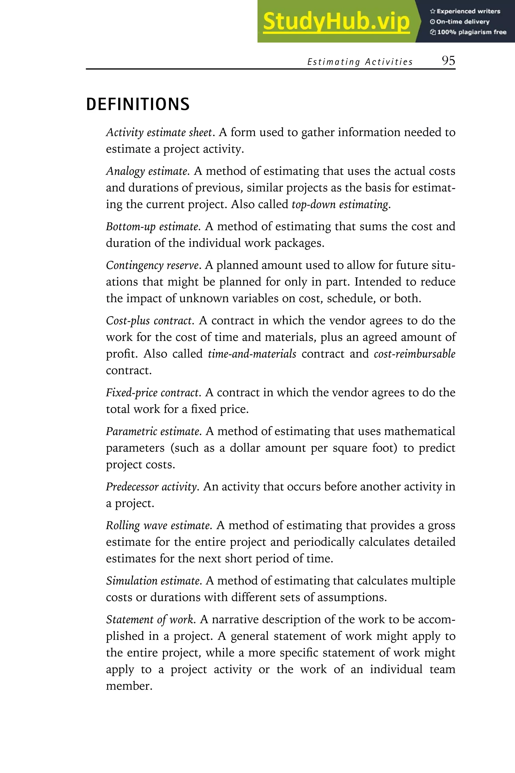 Estimating Activities 95
DEFINITIONS
Activity estimate sheet. A form used to gather information needed to
estimate a project activity.
Analogy estimate. A method of estimating that uses the actual costs
and durations of previous, similar projects as the basis for estimat-
ing the current project. Also called top-down estimating.
Bottom-up estimate. A method of estimating that sums the cost and
duration of the individual work packages.
Contingency reserve. A planned amount used to allow for future situ-
ations that might be planned for only in part. Intended to reduce
the impact of unknown variables on cost, schedule, or both.
Cost-plus contract. A contract in which the vendor agrees to do the
work for the cost of time and materials, plus an agreed amount of
profit. Also called time-and-materials contract and cost-reimbursable
contract.
Fixed-price contract. A contract in which the vendor agrees to do the
total work for a fixed price.
Parametric estimate. A method of estimating that uses mathematical
parameters (such as a dollar amount per square foot) to predict
project costs.
Predecessor activity. An activity that occurs before another activity in
a project.
Rolling wave estimate. A method of estimating that provides a gross
estimate for the entire project and periodically calculates detailed
estimates for the next short period of time.
Simulation estimate. A method of estimating that calculates multiple
costs or durations with different sets of assumptions.
Statement of work. A narrative description of the work to be accom-
plished in a project. A general statement of work might apply to
the entire project, while a more specific statement of work might
apply to a project activity or the work of an individual team
member.
 