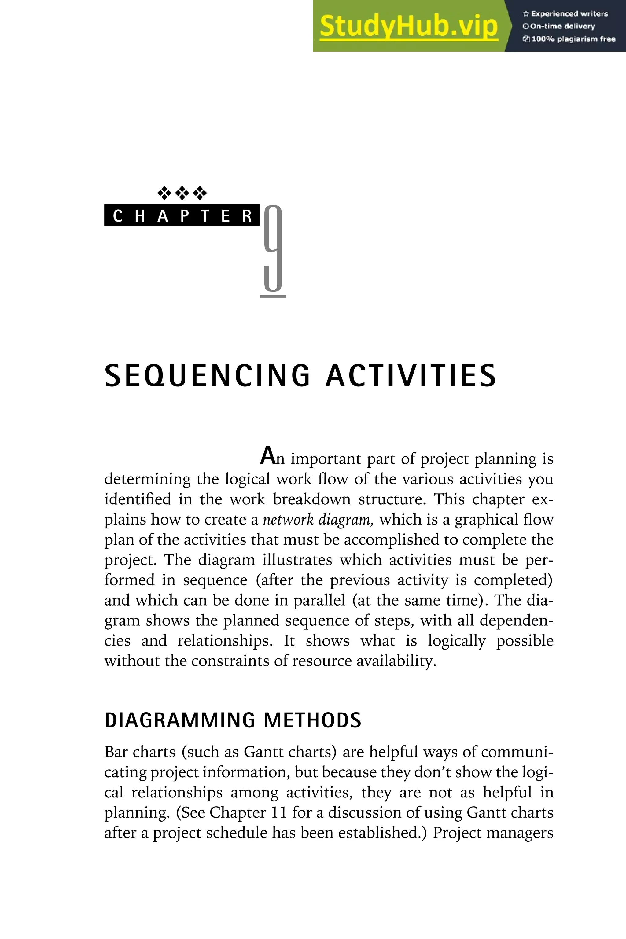 ❖❖❖
C H A P T E R
9
SEQUENCING ACTIVITIES
An important part of project planning is
determining the logical work flow of the various activities you
identified in the work breakdown structure. This chapter ex-
plains how to create a network diagram, which is a graphical flow
plan of the activities that must be accomplished to complete the
project. The diagram illustrates which activities must be per-
formed in sequence (after the previous activity is completed)
and which can be done in parallel (at the same time). The dia-
gram shows the planned sequence of steps, with all dependen-
cies and relationships. It shows what is logically possible
without the constraints of resource availability.
DIAGRAMMING METHODS
Bar charts (such as Gantt charts) are helpful ways of communi-
cating project information, but because they don’t show the logi-
cal relationships among activities, they are not as helpful in
planning. (See Chapter 11 for a discussion of using Gantt charts
after a project schedule has been established.) Project managers
 