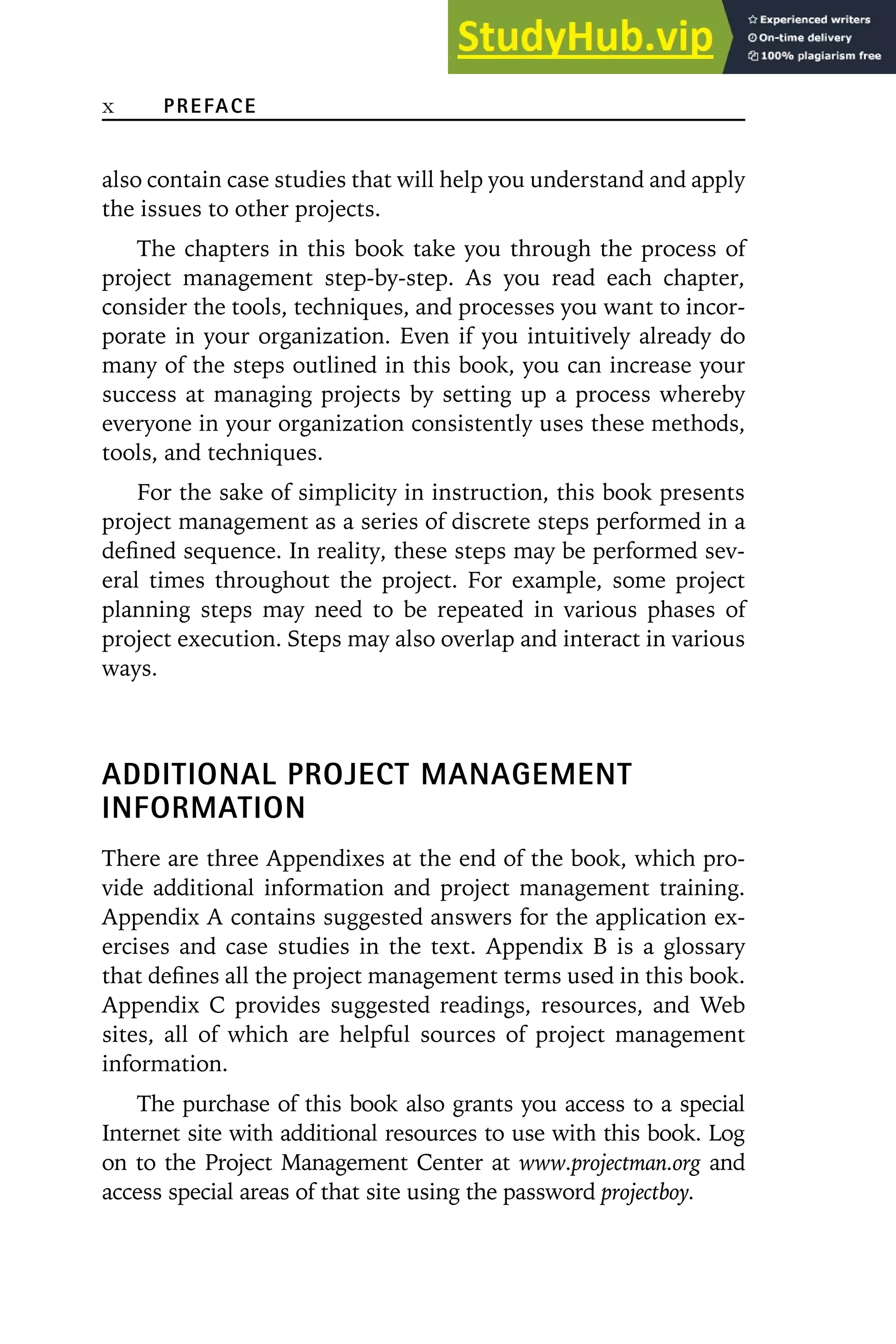 x PREFACE
also contain case studies that will help you understand and apply
the issues to other projects.
The chapters in this book take you through the process of
project management step-by-step. As you read each chapter,
consider the tools, techniques, and processes you want to incor-
porate in your organization. Even if you intuitively already do
many of the steps outlined in this book, you can increase your
success at managing projects by setting up a process whereby
everyone in your organization consistently uses these methods,
tools, and techniques.
For the sake of simplicity in instruction, this book presents
project management as a series of discrete steps performed in a
defined sequence. In reality, these steps may be performed sev-
eral times throughout the project. For example, some project
planning steps may need to be repeated in various phases of
project execution. Steps may also overlap and interact in various
ways.
ADDITIONAL PROJECT MANAGEMENT
INFORMATION
There are three Appendixes at the end of the book, which pro-
vide additional information and project management training.
Appendix A contains suggested answers for the application ex-
ercises and case studies in the text. Appendix B is a glossary
that defines all the project management terms used in this book.
Appendix C provides suggested readings, resources, and Web
sites, all of which are helpful sources of project management
information.
The purchase of this book also grants you access to a special
Internet site with additional resources to use with this book. Log
on to the Project Management Center at www.projectman.org and
access special areas of that site using the password projectboy.
 