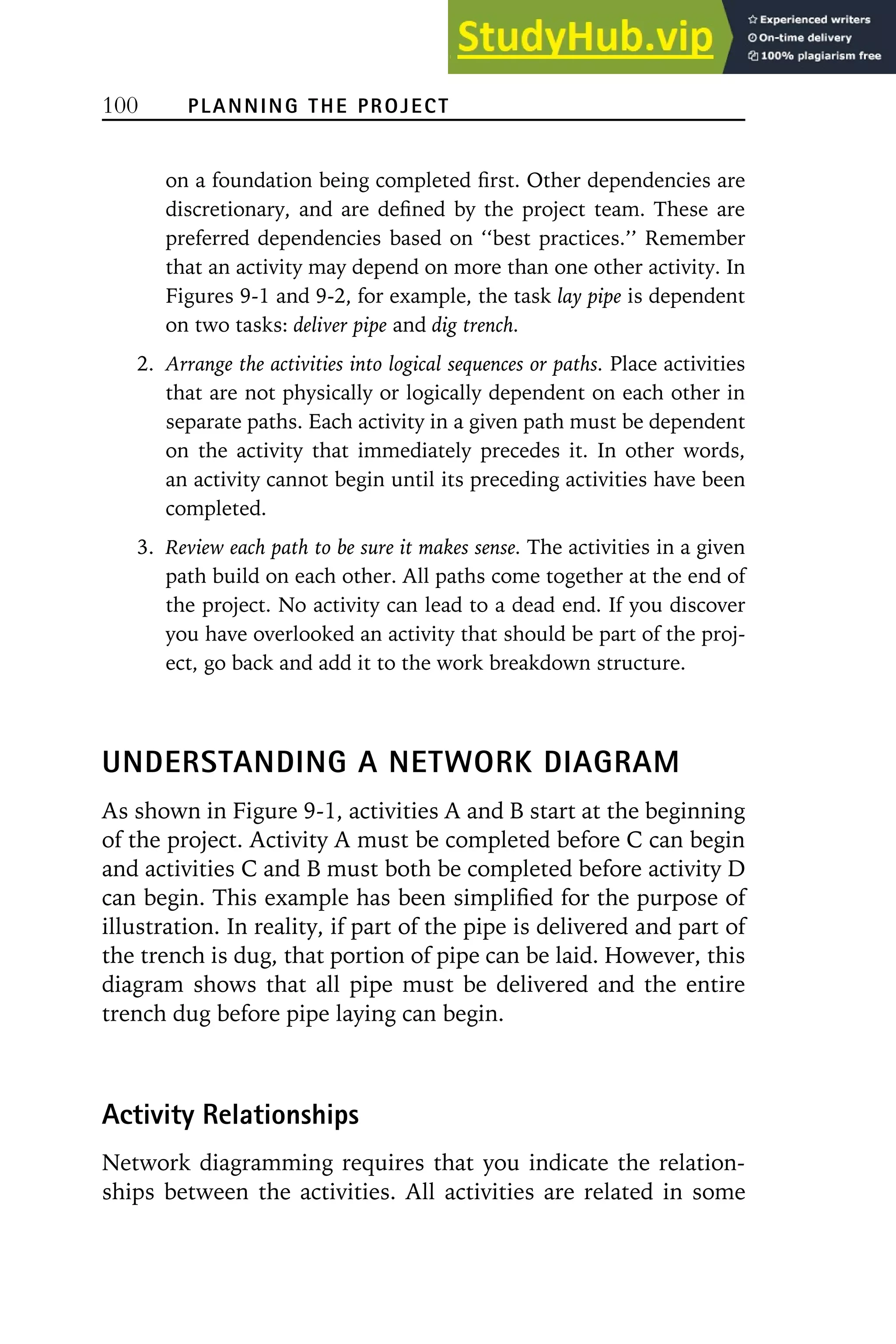100 PLANNING THE PROJECT
on a foundation being completed first. Other dependencies are
discretionary, and are defined by the project team. These are
preferred dependencies based on ‘‘best practices.’’ Remember
that an activity may depend on more than one other activity. In
Figures 9-1 and 9-2, for example, the task lay pipe is dependent
on two tasks: deliver pipe and dig trench.
2. Arrange the activities into logical sequences or paths. Place activities
that are not physically or logically dependent on each other in
separate paths. Each activity in a given path must be dependent
on the activity that immediately precedes it. In other words,
an activity cannot begin until its preceding activities have been
completed.
3. Review each path to be sure it makes sense. The activities in a given
path build on each other. All paths come together at the end of
the project. No activity can lead to a dead end. If you discover
you have overlooked an activity that should be part of the proj-
ect, go back and add it to the work breakdown structure.
UNDERSTANDING A NETWORK DIAGRAM
As shown in Figure 9-1, activities A and B start at the beginning
of the project. Activity A must be completed before C can begin
and activities C and B must both be completed before activity D
can begin. This example has been simplified for the purpose of
illustration. In reality, if part of the pipe is delivered and part of
the trench is dug, that portion of pipe can be laid. However, this
diagram shows that all pipe must be delivered and the entire
trench dug before pipe laying can begin.
Activity Relationships
Network diagramming requires that you indicate the relation-
ships between the activities. All activities are related in some
 