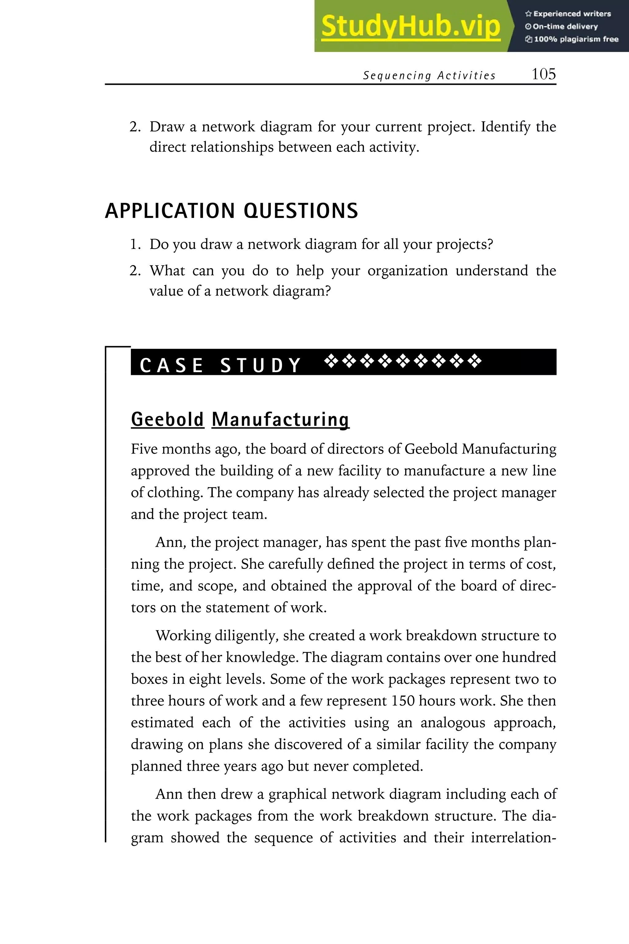 Sequencing Activities 105
2. Draw a network diagram for your current project. Identify the
direct relationships between each activity.
APPLICATION QUESTIONS
1. Do you draw a network diagram for all your projects?
2. What can you do to help your organization understand the
value of a network diagram?
C A S E S T U D Y ❖❖❖❖❖❖❖❖❖
Geebold Manufacturing
Five months ago, the board of directors of Geebold Manufacturing
approved the building of a new facility to manufacture a new line
of clothing. The company has already selected the project manager
and the project team.
Ann, the project manager, has spent the past five months plan-
ning the project. She carefully defined the project in terms of cost,
time, and scope, and obtained the approval of the board of direc-
tors on the statement of work.
Working diligently, she created a work breakdown structure to
the best of her knowledge. The diagram contains over one hundred
boxes in eight levels. Some of the work packages represent two to
three hours of work and a few represent 150 hours work. She then
estimated each of the activities using an analogous approach,
drawing on plans she discovered of a similar facility the company
planned three years ago but never completed.
Ann then drew a graphical network diagram including each of
the work packages from the work breakdown structure. The dia-
gram showed the sequence of activities and their interrelation-
 