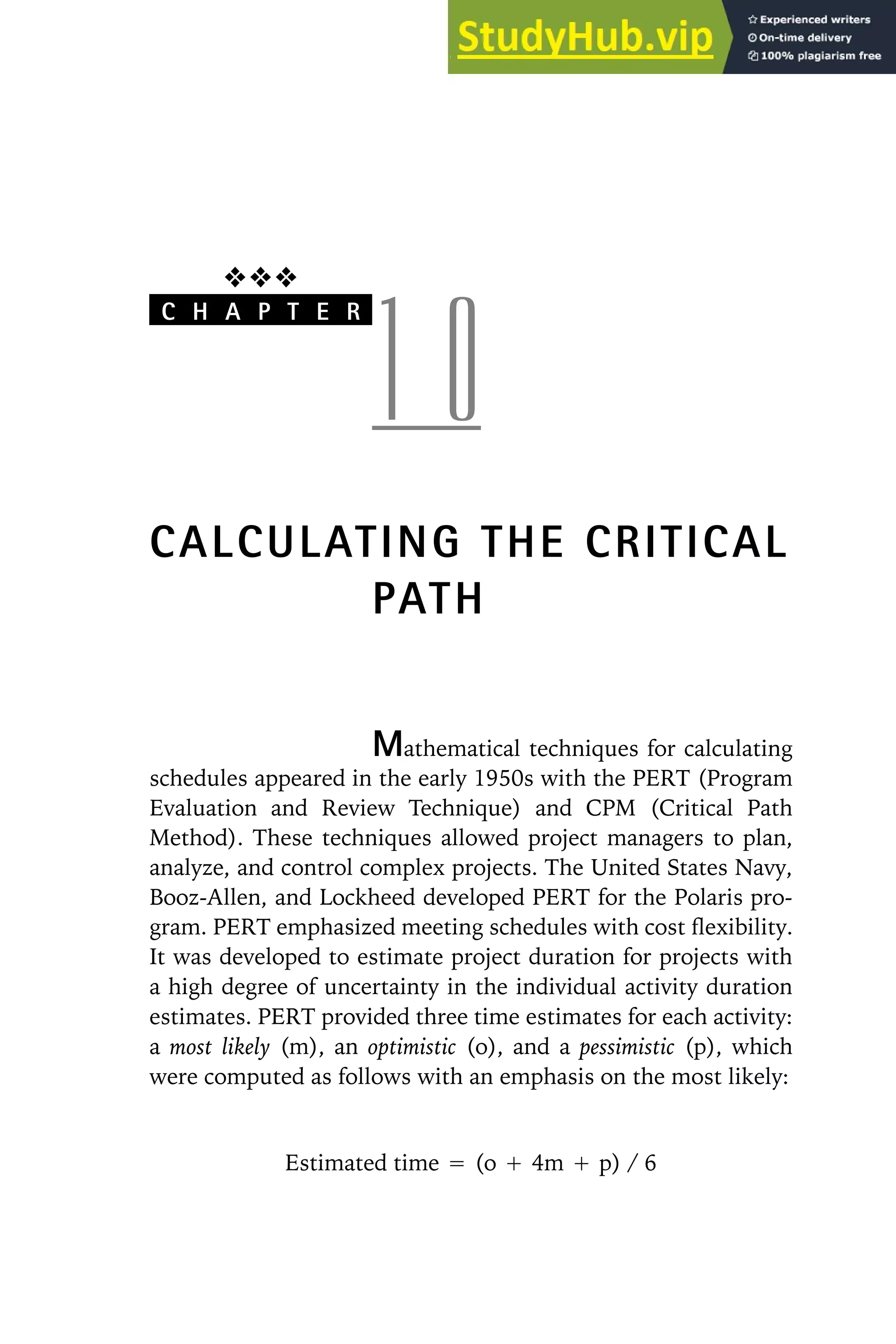 ❖❖❖
C H A P T E R
1 0
CALCULATING THE CRITICAL
PATH
Mathematical techniques for calculating
schedules appeared in the early 1950s with the PERT (Program
Evaluation and Review Technique) and CPM (Critical Path
Method). These techniques allowed project managers to plan,
analyze, and control complex projects. The United States Navy,
Booz-Allen, and Lockheed developed PERT for the Polaris pro-
gram. PERT emphasized meeting schedules with cost flexibility.
It was developed to estimate project duration for projects with
a high degree of uncertainty in the individual activity duration
estimates. PERT provided three time estimates for each activity:
a most likely (m), an optimistic (o), and a pessimistic (p), which
were computed as follows with an emphasis on the most likely:
Estimated time ⳱ (o Ⳮ 4m Ⳮ p) / 6
 
