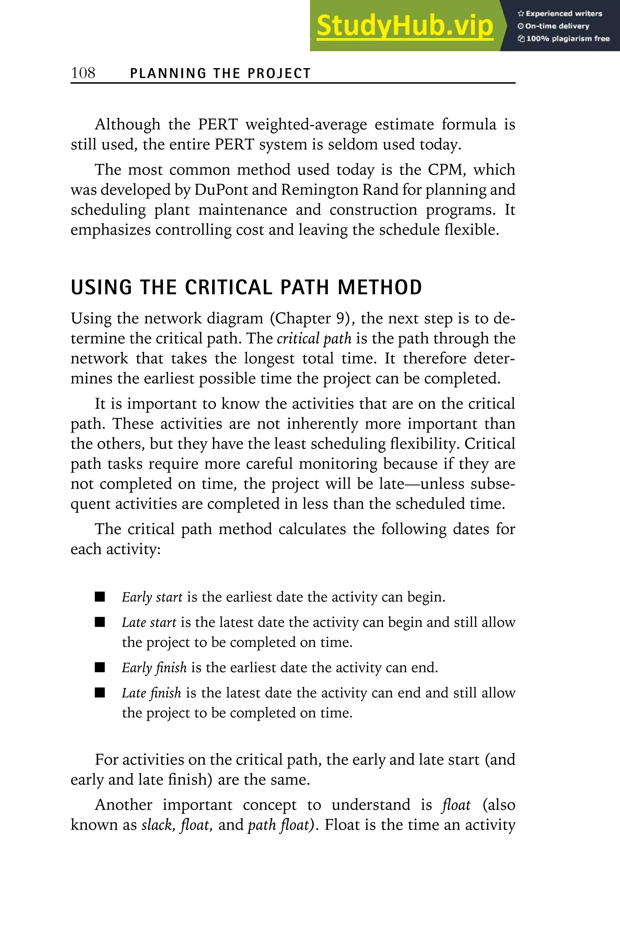 108 PLANNING THE PROJECT
Although the PERT weighted-average estimate formula is
still used, the entire PERT system is seldom used today.
The most common method used today is the CPM, which
was developed by DuPont and Remington Rand for planning and
scheduling plant maintenance and construction programs. It
emphasizes controlling cost and leaving the schedule flexible.
USING THE CRITICAL PATH METHOD
Using the network diagram (Chapter 9), the next step is to de-
termine the critical path. The critical path is the path through the
network that takes the longest total time. It therefore deter-
mines the earliest possible time the project can be completed.
It is important to know the activities that are on the critical
path. These activities are not inherently more important than
the others, but they have the least scheduling flexibility. Critical
path tasks require more careful monitoring because if they are
not completed on time, the project will be late—unless subse-
quent activities are completed in less than the scheduled time.
The critical path method calculates the following dates for
each activity:
Early start is the earliest date the activity can begin.
Late start is the latest date the activity can begin and still allow
the project to be completed on time.
Early finish is the earliest date the activity can end.
Late finish is the latest date the activity can end and still allow
the project to be completed on time.
For activities on the critical path, the early and late start (and
early and late finish) are the same.
Another important concept to understand is float (also
known as slack, float, and path float). Float is the time an activity
 