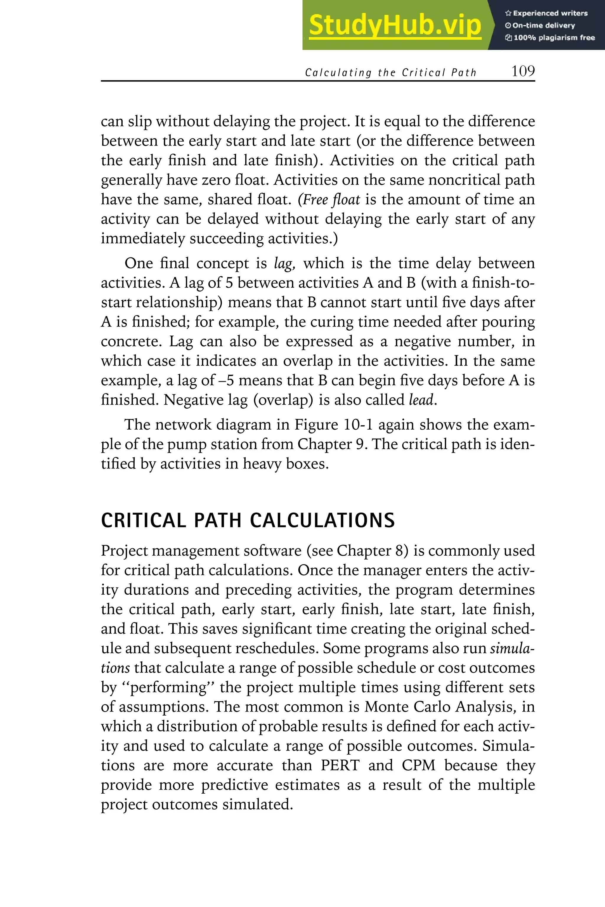 Calculating the Critical Path 109
can slip without delaying the project. It is equal to the difference
between the early start and late start (or the difference between
the early finish and late finish). Activities on the critical path
generally have zero float. Activities on the same noncritical path
have the same, shared float. (Free float is the amount of time an
activity can be delayed without delaying the early start of any
immediately succeeding activities.)
One final concept is lag, which is the time delay between
activities. A lag of 5 between activities A and B (with a finish-to-
start relationship) means that B cannot start until five days after
A is finished; for example, the curing time needed after pouring
concrete. Lag can also be expressed as a negative number, in
which case it indicates an overlap in the activities. In the same
example, a lag of –5 means that B can begin five days before A is
finished. Negative lag (overlap) is also called lead.
The network diagram in Figure 10-1 again shows the exam-
ple of the pump station from Chapter 9. The critical path is iden-
tified by activities in heavy boxes.
CRITICAL PATH CALCULATIONS
Project management software (see Chapter 8) is commonly used
for critical path calculations. Once the manager enters the activ-
ity durations and preceding activities, the program determines
the critical path, early start, early finish, late start, late finish,
and float. This saves significant time creating the original sched-
ule and subsequent reschedules. Some programs also run simula-
tions that calculate a range of possible schedule or cost outcomes
by ‘‘performing’’ the project multiple times using different sets
of assumptions. The most common is Monte Carlo Analysis, in
which a distribution of probable results is defined for each activ-
ity and used to calculate a range of possible outcomes. Simula-
tions are more accurate than PERT and CPM because they
provide more predictive estimates as a result of the multiple
project outcomes simulated.
 