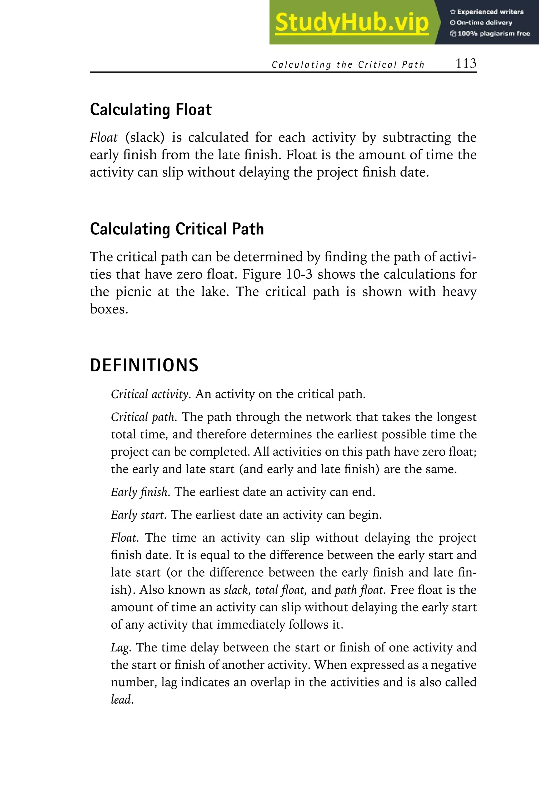 Calculating the Critical Path 113
Calculating Float
Float (slack) is calculated for each activity by subtracting the
early finish from the late finish. Float is the amount of time the
activity can slip without delaying the project finish date.
Calculating Critical Path
The critical path can be determined by finding the path of activi-
ties that have zero float. Figure 10-3 shows the calculations for
the picnic at the lake. The critical path is shown with heavy
boxes.
DEFINITIONS
Critical activity. An activity on the critical path.
Critical path. The path through the network that takes the longest
total time, and therefore determines the earliest possible time the
project can be completed. All activities on this path have zero float;
the early and late start (and early and late finish) are the same.
Early finish. The earliest date an activity can end.
Early start. The earliest date an activity can begin.
Float. The time an activity can slip without delaying the project
finish date. It is equal to the difference between the early start and
late start (or the difference between the early finish and late fin-
ish). Also known as slack, total float, and path float. Free float is the
amount of time an activity can slip without delaying the early start
of any activity that immediately follows it.
Lag. The time delay between the start or finish of one activity and
the start or finish of another activity. When expressed as a negative
number, lag indicates an overlap in the activities and is also called
lead.
 
