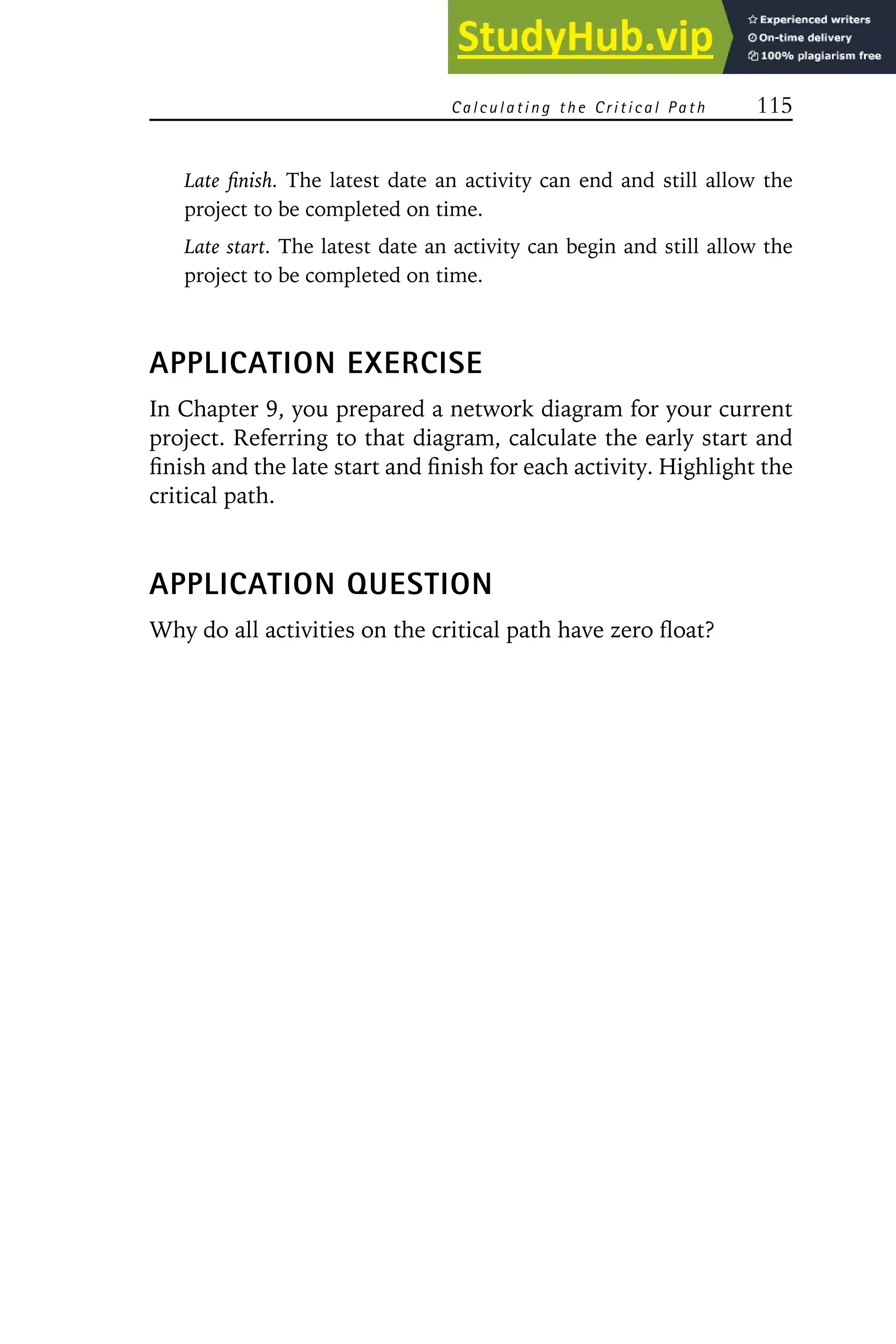 Calculating the Critical Path 115
Late finish. The latest date an activity can end and still allow the
project to be completed on time.
Late start. The latest date an activity can begin and still allow the
project to be completed on time.
APPLICATION EXERCISE
In Chapter 9, you prepared a network diagram for your current
project. Referring to that diagram, calculate the early start and
finish and the late start and finish for each activity. Highlight the
critical path.
APPLICATION QUESTION
Why do all activities on the critical path have zero float?
 