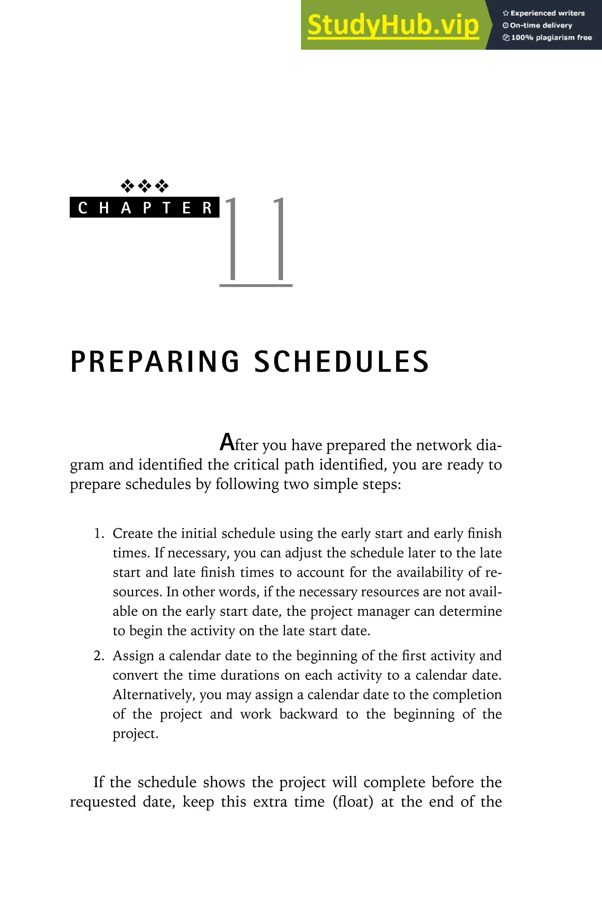 ❖❖❖
C H A P T E R
1 1
PREPARING SCHEDULES
After you have prepared the network dia-
gram and identified the critical path identified, you are ready to
prepare schedules by following two simple steps:
1. Create the initial schedule using the early start and early finish
times. If necessary, you can adjust the schedule later to the late
start and late finish times to account for the availability of re-
sources. In other words, if the necessary resources are not avail-
able on the early start date, the project manager can determine
to begin the activity on the late start date.
2. Assign a calendar date to the beginning of the first activity and
convert the time durations on each activity to a calendar date.
Alternatively, you may assign a calendar date to the completion
of the project and work backward to the beginning of the
project.
If the schedule shows the project will complete before the
requested date, keep this extra time (float) at the end of the
 
