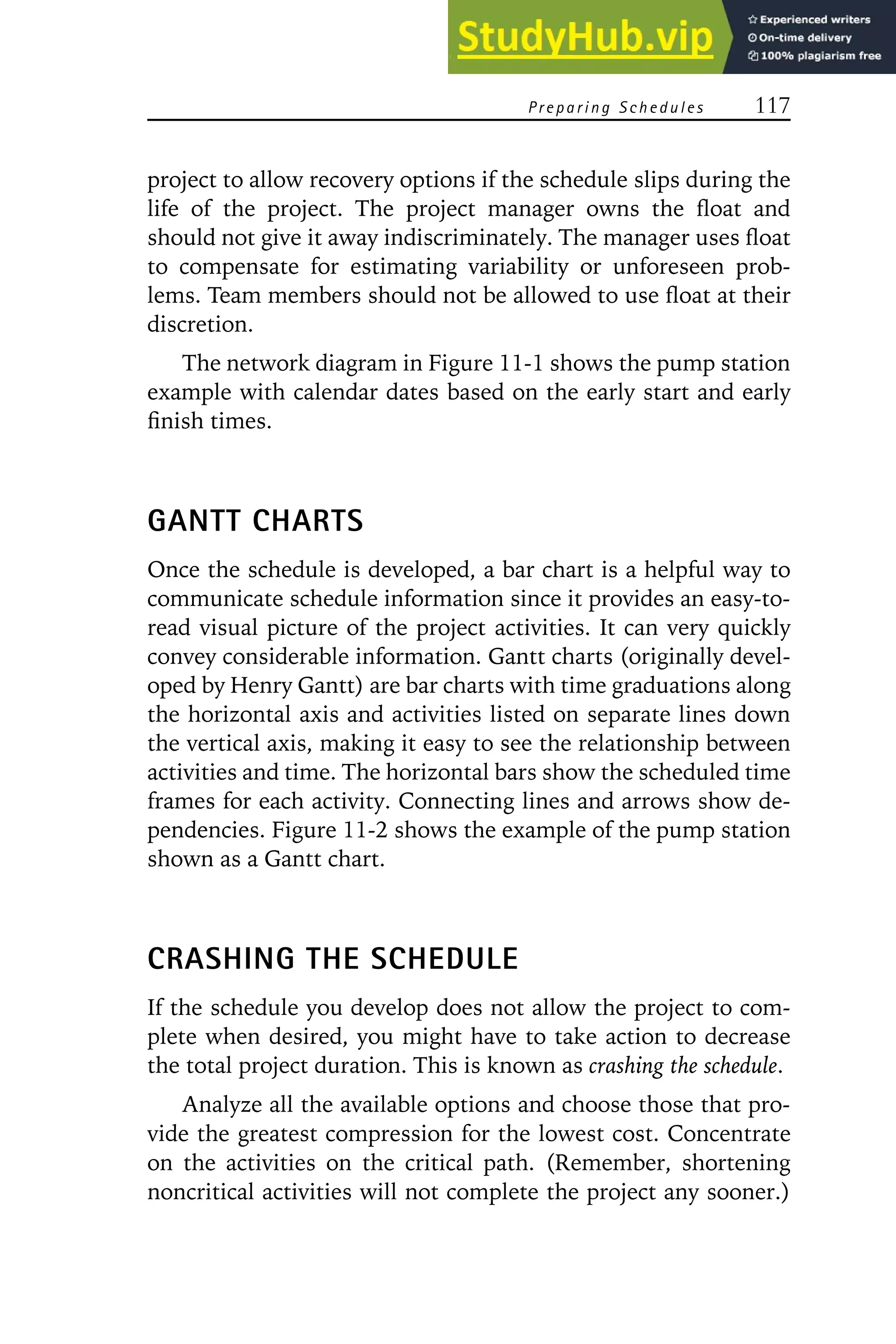 Preparing Schedules 117
project to allow recovery options if the schedule slips during the
life of the project. The project manager owns the float and
should not give it away indiscriminately. The manager uses float
to compensate for estimating variability or unforeseen prob-
lems. Team members should not be allowed to use float at their
discretion.
The network diagram in Figure 11-1 shows the pump station
example with calendar dates based on the early start and early
finish times.
GANTT CHARTS
Once the schedule is developed, a bar chart is a helpful way to
communicate schedule information since it provides an easy-to-
read visual picture of the project activities. It can very quickly
convey considerable information. Gantt charts (originally devel-
oped by Henry Gantt) are bar charts with time graduations along
the horizontal axis and activities listed on separate lines down
the vertical axis, making it easy to see the relationship between
activities and time. The horizontal bars show the scheduled time
frames for each activity. Connecting lines and arrows show de-
pendencies. Figure 11-2 shows the example of the pump station
shown as a Gantt chart.
CRASHING THE SCHEDULE
If the schedule you develop does not allow the project to com-
plete when desired, you might have to take action to decrease
the total project duration. This is known as crashing the schedule.
Analyze all the available options and choose those that pro-
vide the greatest compression for the lowest cost. Concentrate
on the activities on the critical path. (Remember, shortening
noncritical activities will not complete the project any sooner.)
 