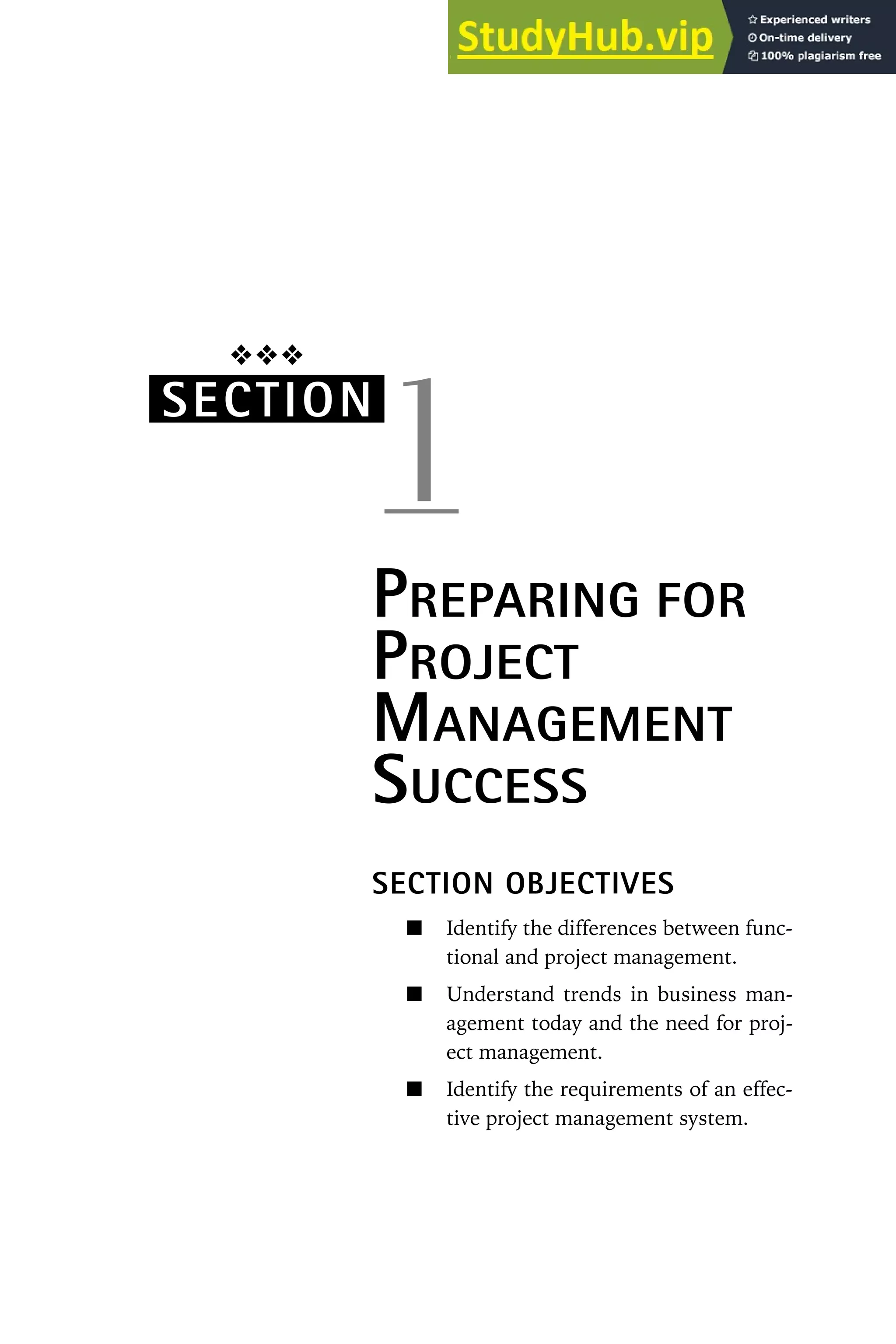 ❖❖❖
SECTION
1
PREPARING FOR
PROJECT
MANAGEMENT
SUCCESS
SECTION OBJECTIVES
Identify the differences between func-
tional and project management.
Understand trends in business man-
agement today and the need for proj-
ect management.
Identify the requirements of an effec-
tive project management system.
 