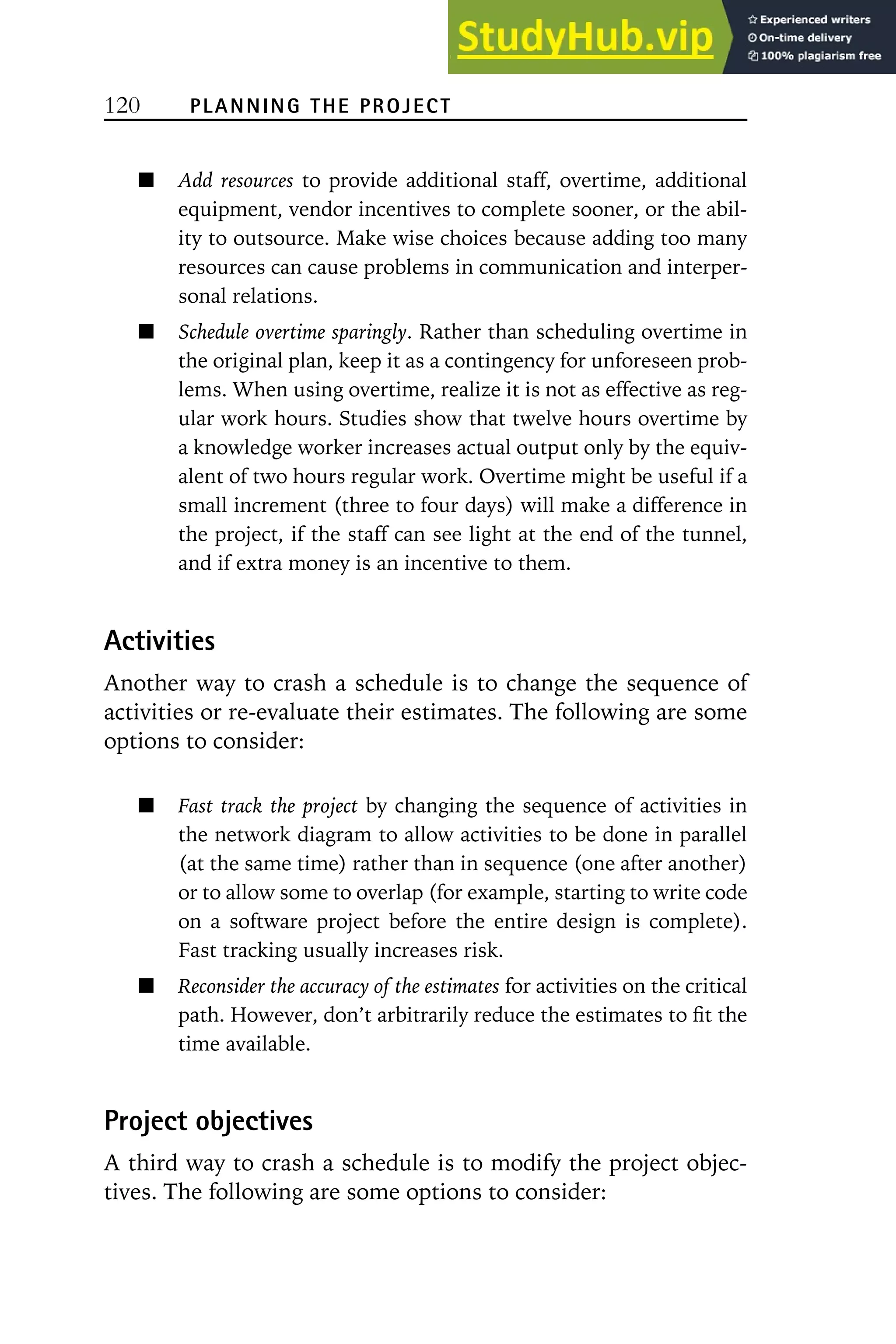 120 PLANNING THE PROJECT
Add resources to provide additional staff, overtime, additional
equipment, vendor incentives to complete sooner, or the abil-
ity to outsource. Make wise choices because adding too many
resources can cause problems in communication and interper-
sonal relations.
Schedule overtime sparingly. Rather than scheduling overtime in
the original plan, keep it as a contingency for unforeseen prob-
lems. When using overtime, realize it is not as effective as reg-
ular work hours. Studies show that twelve hours overtime by
a knowledge worker increases actual output only by the equiv-
alent of two hours regular work. Overtime might be useful if a
small increment (three to four days) will make a difference in
the project, if the staff can see light at the end of the tunnel,
and if extra money is an incentive to them.
Activities
Another way to crash a schedule is to change the sequence of
activities or re-evaluate their estimates. The following are some
options to consider:
Fast track the project by changing the sequence of activities in
the network diagram to allow activities to be done in parallel
(at the same time) rather than in sequence (one after another)
or to allow some to overlap (for example, starting to write code
on a software project before the entire design is complete).
Fast tracking usually increases risk.
Reconsider the accuracy of the estimates for activities on the critical
path. However, don’t arbitrarily reduce the estimates to fit the
time available.
Project objectives
A third way to crash a schedule is to modify the project objec-
tives. The following are some options to consider:
 