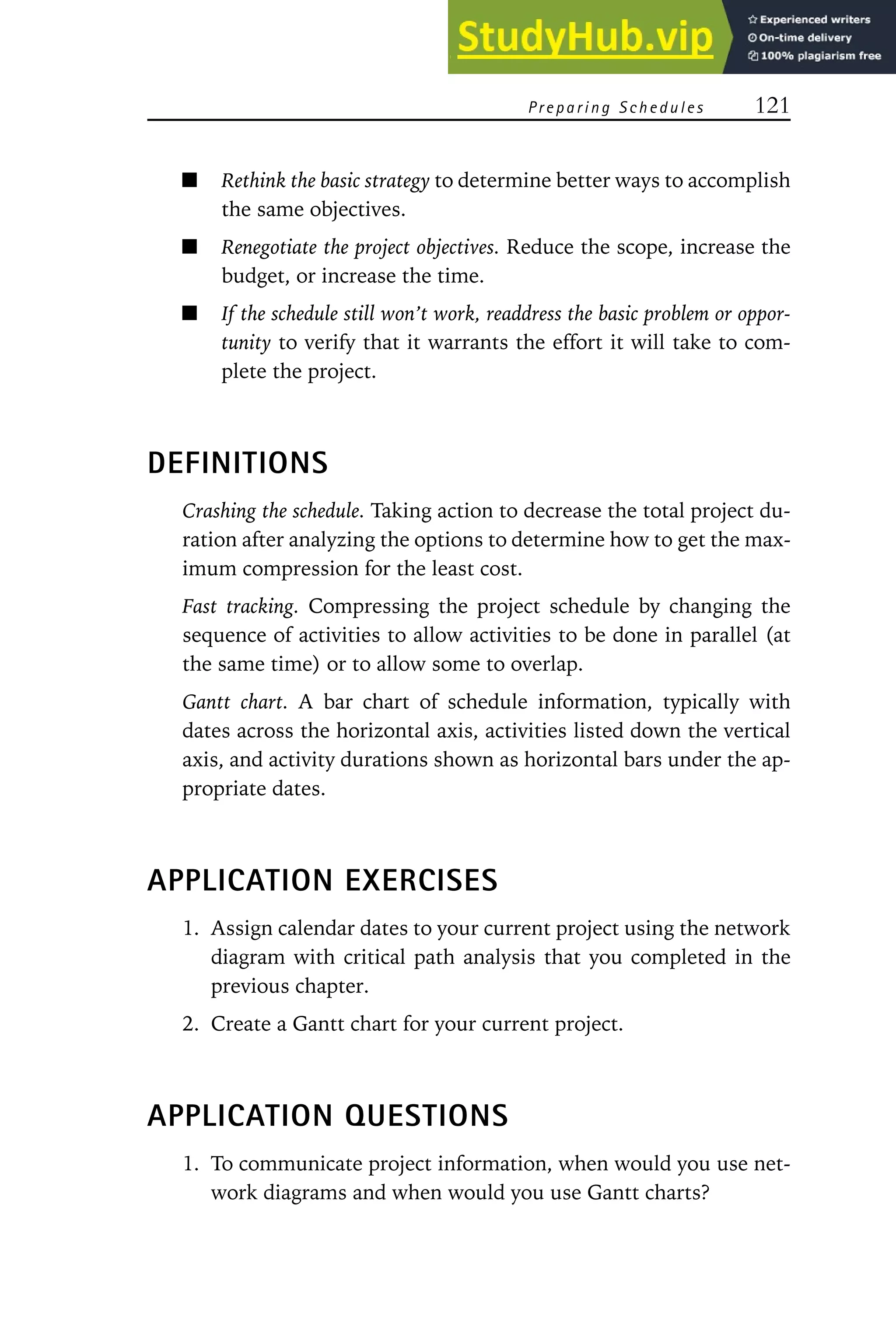 Preparing Schedules 121
Rethink the basic strategy to determine better ways to accomplish
the same objectives.
Renegotiate the project objectives. Reduce the scope, increase the
budget, or increase the time.
If the schedule still won’t work, readdress the basic problem or oppor-
tunity to verify that it warrants the effort it will take to com-
plete the project.
DEFINITIONS
Crashing the schedule. Taking action to decrease the total project du-
ration after analyzing the options to determine how to get the max-
imum compression for the least cost.
Fast tracking. Compressing the project schedule by changing the
sequence of activities to allow activities to be done in parallel (at
the same time) or to allow some to overlap.
Gantt chart. A bar chart of schedule information, typically with
dates across the horizontal axis, activities listed down the vertical
axis, and activity durations shown as horizontal bars under the ap-
propriate dates.
APPLICATION EXERCISES
1. Assign calendar dates to your current project using the network
diagram with critical path analysis that you completed in the
previous chapter.
2. Create a Gantt chart for your current project.
APPLICATION QUESTIONS
1. To communicate project information, when would you use net-
work diagrams and when would you use Gantt charts?
 