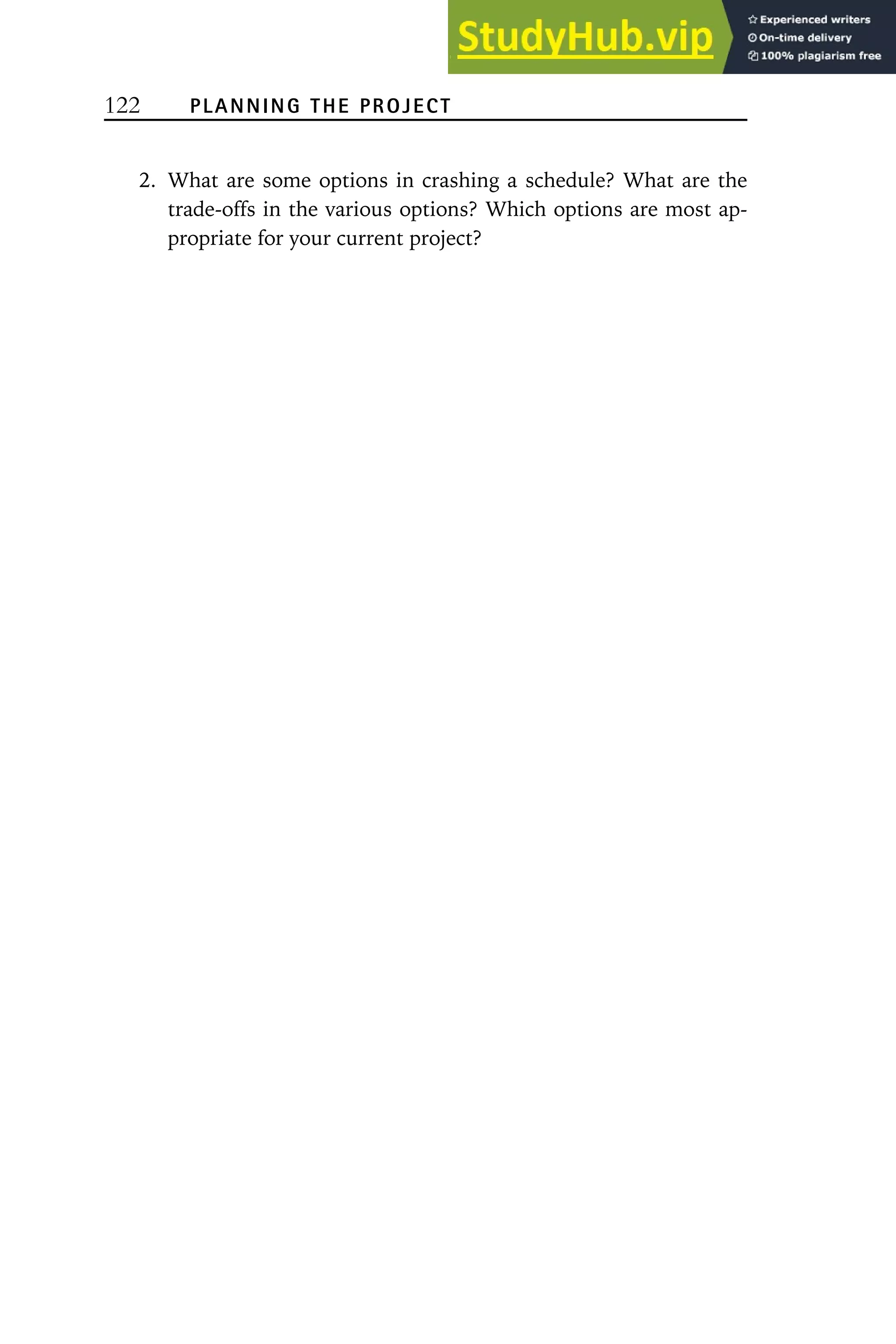 122 PLANNING THE PROJECT
2. What are some options in crashing a schedule? What are the
trade-offs in the various options? Which options are most ap-
propriate for your current project?
 