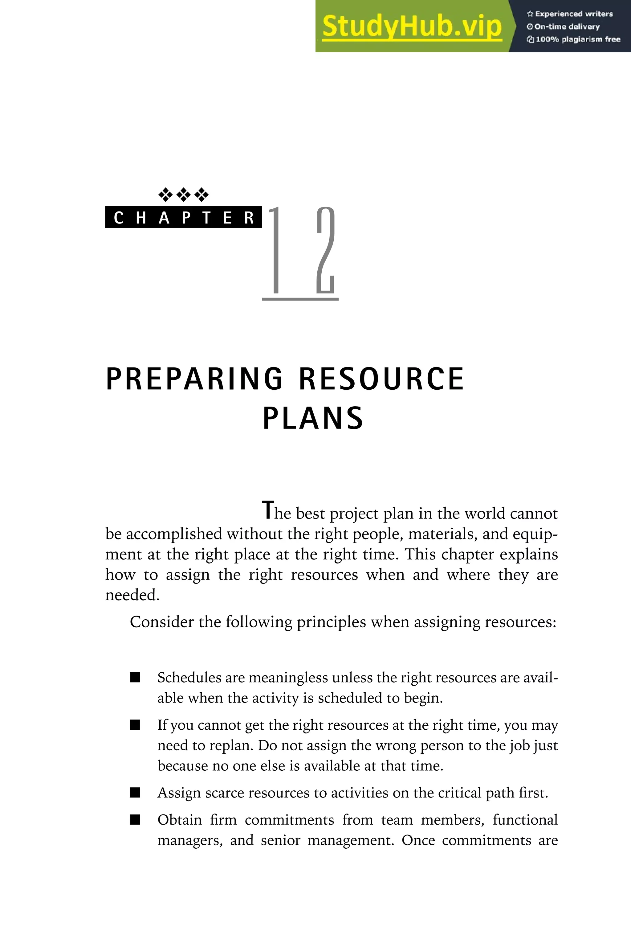 ❖❖❖
C H A P T E R
1 2
PREPARING RESOURCE
PLANS
The best project plan in the world cannot
be accomplished without the right people, materials, and equip-
ment at the right place at the right time. This chapter explains
how to assign the right resources when and where they are
needed.
Consider the following principles when assigning resources:
Schedules are meaningless unless the right resources are avail-
able when the activity is scheduled to begin.
If you cannot get the right resources at the right time, you may
need to replan. Do not assign the wrong person to the job just
because no one else is available at that time.
Assign scarce resources to activities on the critical path first.
Obtain firm commitments from team members, functional
managers, and senior management. Once commitments are
 