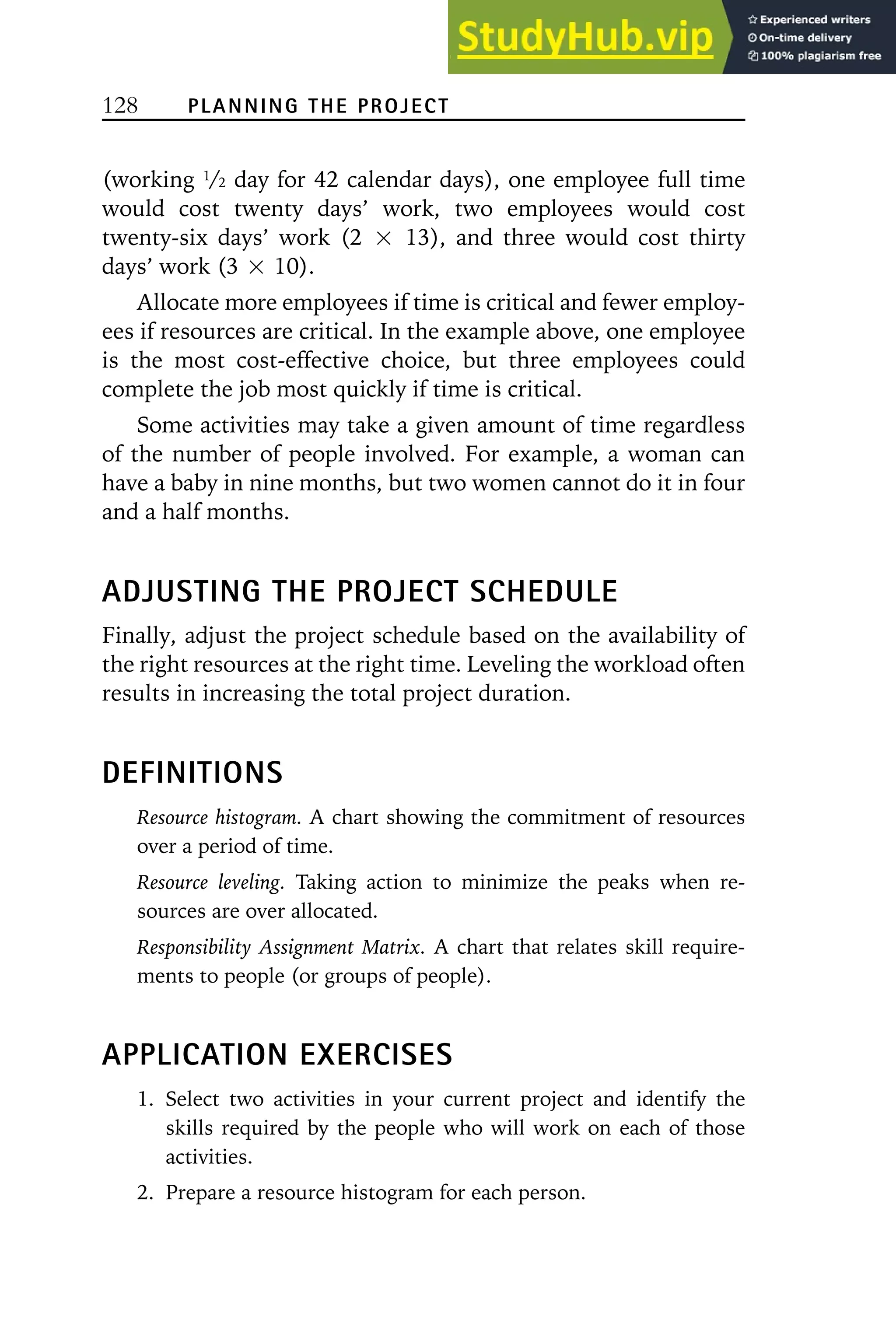 128 PLANNING THE PROJECT
(working 1/2 day for 42 calendar days), one employee full time
would cost twenty days’ work, two employees would cost
twenty-six days’ work (2 ⳯ 13), and three would cost thirty
days’ work (3 ⳯ 10).
Allocate more employees if time is critical and fewer employ-
ees if resources are critical. In the example above, one employee
is the most cost-effective choice, but three employees could
complete the job most quickly if time is critical.
Some activities may take a given amount of time regardless
of the number of people involved. For example, a woman can
have a baby in nine months, but two women cannot do it in four
and a half months.
ADJUSTING THE PROJECT SCHEDULE
Finally, adjust the project schedule based on the availability of
the right resources at the right time. Leveling the workload often
results in increasing the total project duration.
DEFINITIONS
Resource histogram. A chart showing the commitment of resources
over a period of time.
Resource leveling. Taking action to minimize the peaks when re-
sources are over allocated.
Responsibility Assignment Matrix. A chart that relates skill require-
ments to people (or groups of people).
APPLICATION EXERCISES
1. Select two activities in your current project and identify the
skills required by the people who will work on each of those
activities.
2. Prepare a resource histogram for each person.
 