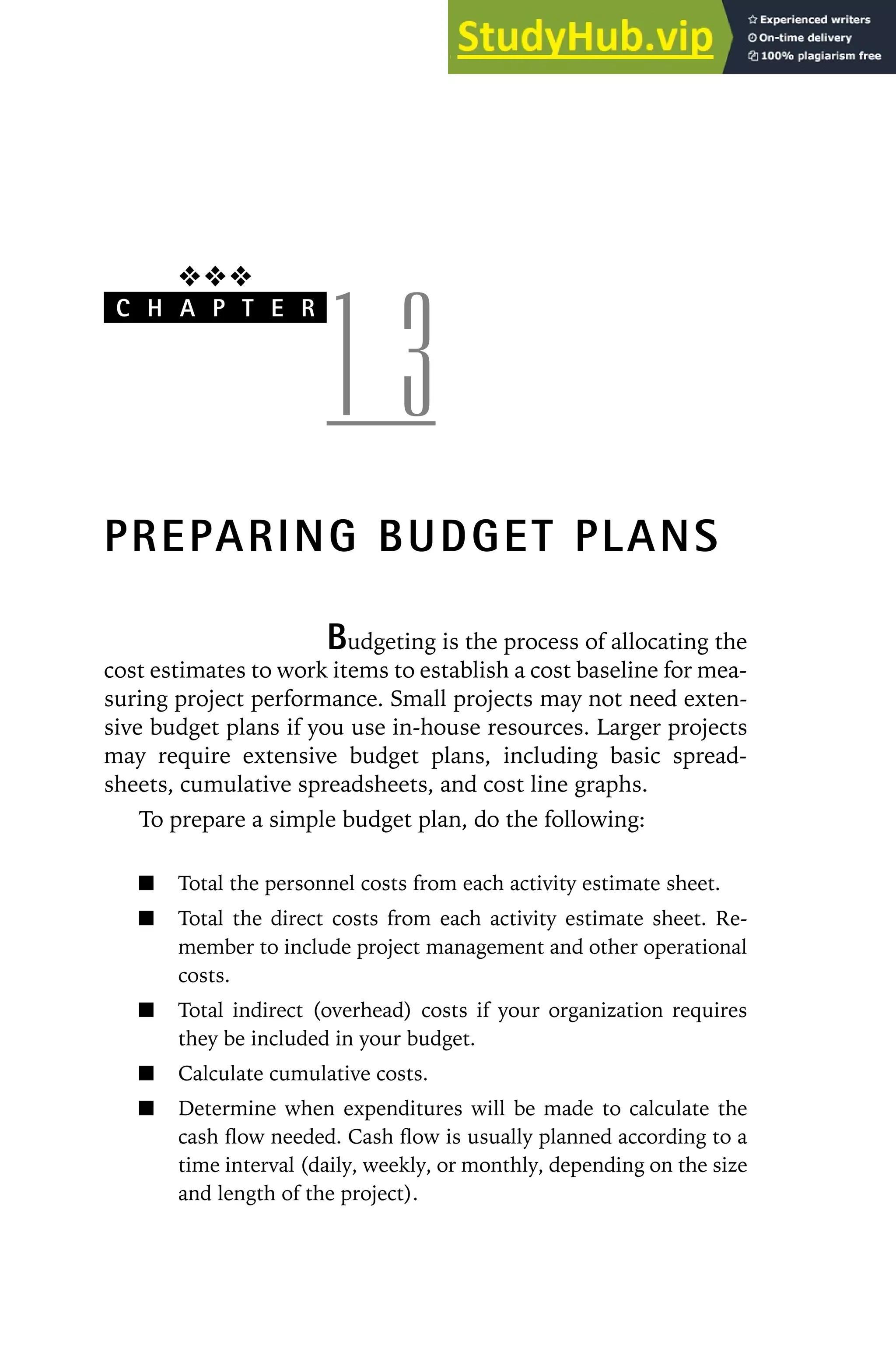 ❖❖❖
C H A P T E R
1 3
PREPARING BUDGET PLANS
Budgeting is the process of allocating the
cost estimates to work items to establish a cost baseline for mea-
suring project performance. Small projects may not need exten-
sive budget plans if you use in-house resources. Larger projects
may require extensive budget plans, including basic spread-
sheets, cumulative spreadsheets, and cost line graphs.
To prepare a simple budget plan, do the following:
Total the personnel costs from each activity estimate sheet.
Total the direct costs from each activity estimate sheet. Re-
member to include project management and other operational
costs.
Total indirect (overhead) costs if your organization requires
they be included in your budget.
Calculate cumulative costs.
Determine when expenditures will be made to calculate the
cash flow needed. Cash flow is usually planned according to a
time interval (daily, weekly, or monthly, depending on the size
and length of the project).
 