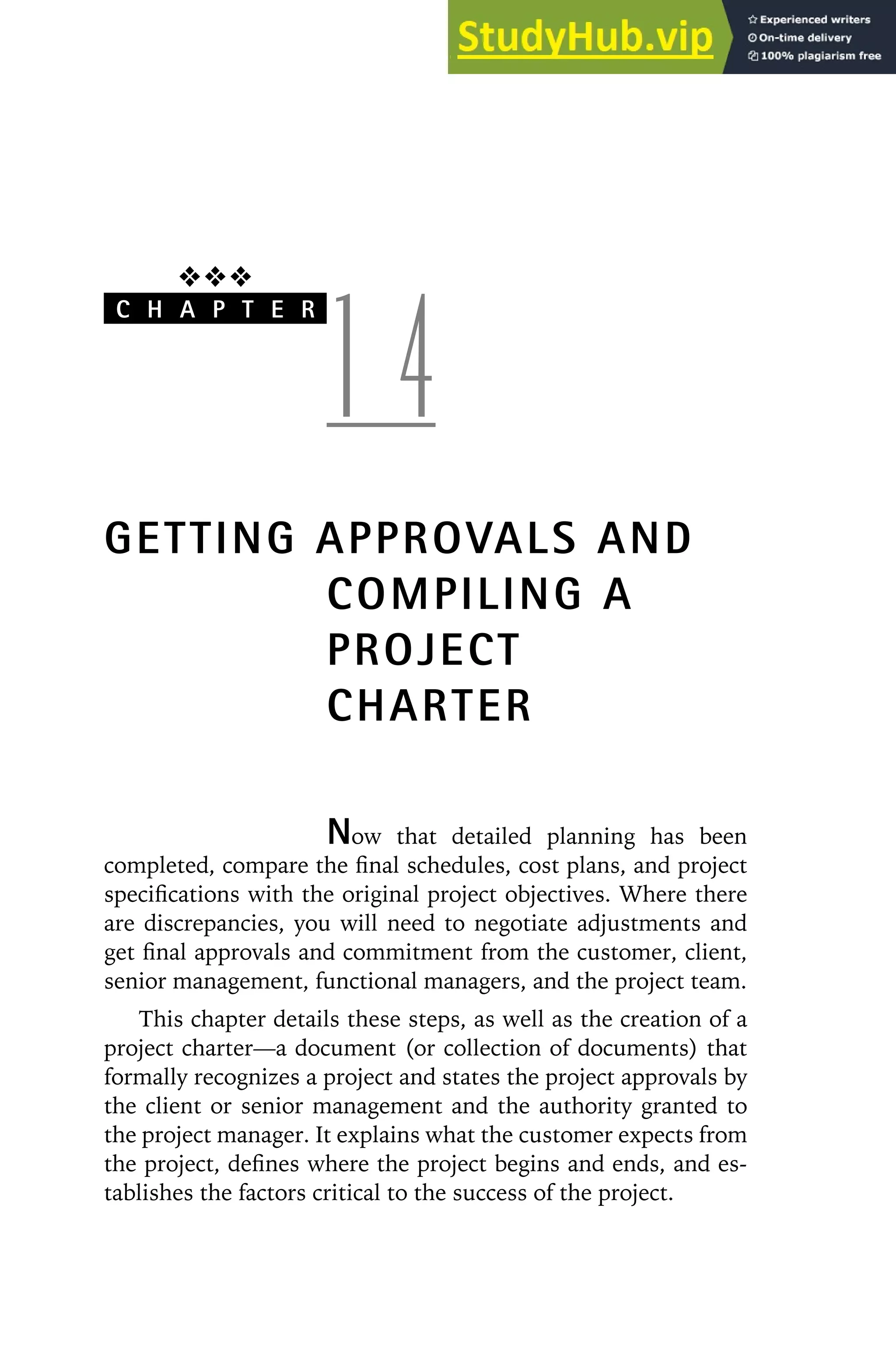 ❖❖❖
C H A P T E R
1 4
GETTING APPROVALS AND
COMPILING A
PROJECT
CHARTER
Now that detailed planning has been
completed, compare the final schedules, cost plans, and project
specifications with the original project objectives. Where there
are discrepancies, you will need to negotiate adjustments and
get final approvals and commitment from the customer, client,
senior management, functional managers, and the project team.
This chapter details these steps, as well as the creation of a
project charter—a document (or collection of documents) that
formally recognizes a project and states the project approvals by
the client or senior management and the authority granted to
the project manager. It explains what the customer expects from
the project, defines where the project begins and ends, and es-
tablishes the factors critical to the success of the project.
 