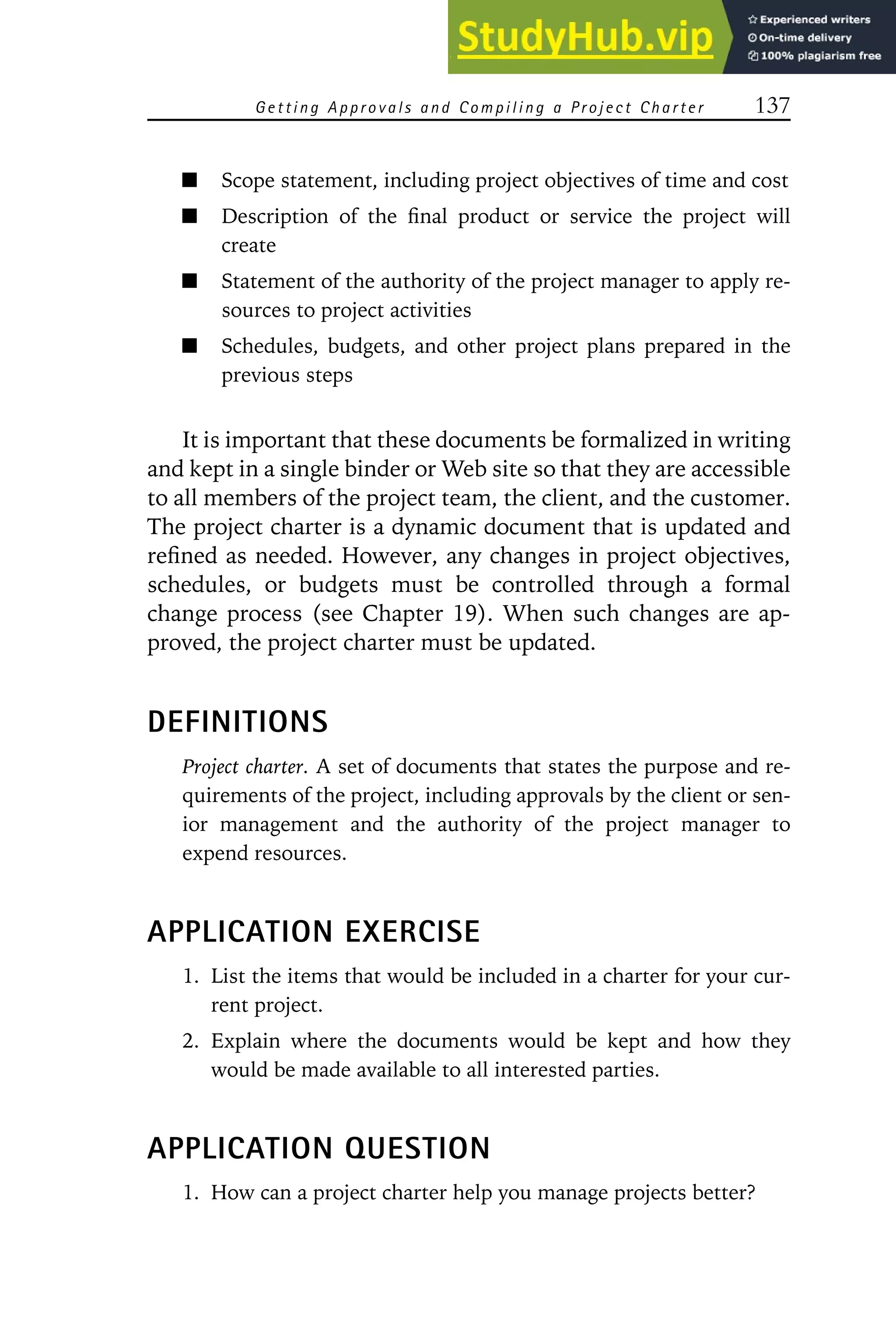 Getting Approvals and Compiling a Project Charter 137
Scope statement, including project objectives of time and cost
Description of the final product or service the project will
create
Statement of the authority of the project manager to apply re-
sources to project activities
Schedules, budgets, and other project plans prepared in the
previous steps
It is important that these documents be formalized in writing
and kept in a single binder or Web site so that they are accessible
to all members of the project team, the client, and the customer.
The project charter is a dynamic document that is updated and
refined as needed. However, any changes in project objectives,
schedules, or budgets must be controlled through a formal
change process (see Chapter 19). When such changes are ap-
proved, the project charter must be updated.
DEFINITIONS
Project charter. A set of documents that states the purpose and re-
quirements of the project, including approvals by the client or sen-
ior management and the authority of the project manager to
expend resources.
APPLICATION EXERCISE
1. List the items that would be included in a charter for your cur-
rent project.
2. Explain where the documents would be kept and how they
would be made available to all interested parties.
APPLICATION QUESTION
1. How can a project charter help you manage projects better?
 