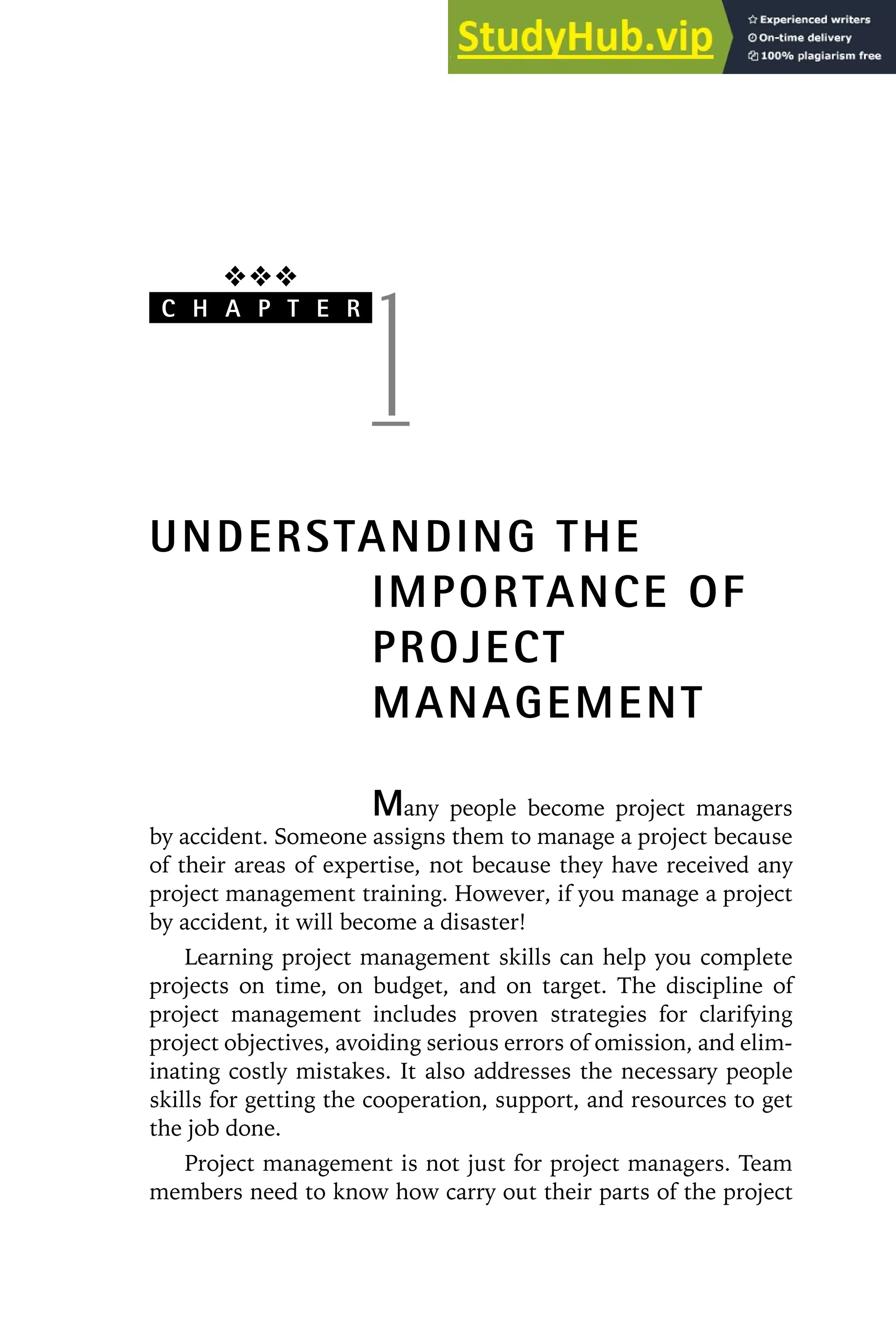 ❖❖❖
C H A P T E R
1
UNDERSTANDING THE
IMPORTANCE OF
PROJECT
MANAGEMENT
Many people become project managers
by accident. Someone assigns them to manage a project because
of their areas of expertise, not because they have received any
project management training. However, if you manage a project
by accident, it will become a disaster!
Learning project management skills can help you complete
projects on time, on budget, and on target. The discipline of
project management includes proven strategies for clarifying
project objectives, avoiding serious errors of omission, and elim-
inating costly mistakes. It also addresses the necessary people
skills for getting the cooperation, support, and resources to get
the job done.
Project management is not just for project managers. Team
members need to know how carry out their parts of the project
 