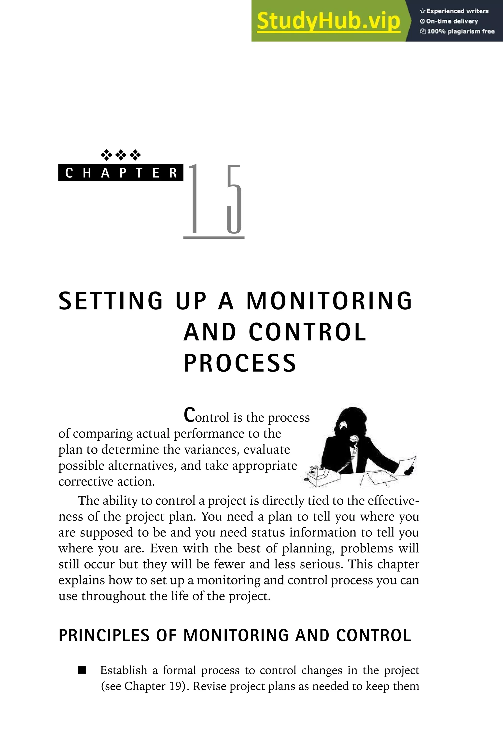 ❖❖❖
C H A P T E R
1 5
SETTING UP A MONITORING
AND CONTROL
PROCESS
Control is the process
of comparing actual performance to the
plan to determine the variances, evaluate
possible alternatives, and take appropriate
corrective action.
The ability to control a project is directly tied to the effective-
ness of the project plan. You need a plan to tell you where you
are supposed to be and you need status information to tell you
where you are. Even with the best of planning, problems will
still occur but they will be fewer and less serious. This chapter
explains how to set up a monitoring and control process you can
use throughout the life of the project.
PRINCIPLES OF MONITORING AND CONTROL
Establish a formal process to control changes in the project
(see Chapter 19). Revise project plans as needed to keep them
 