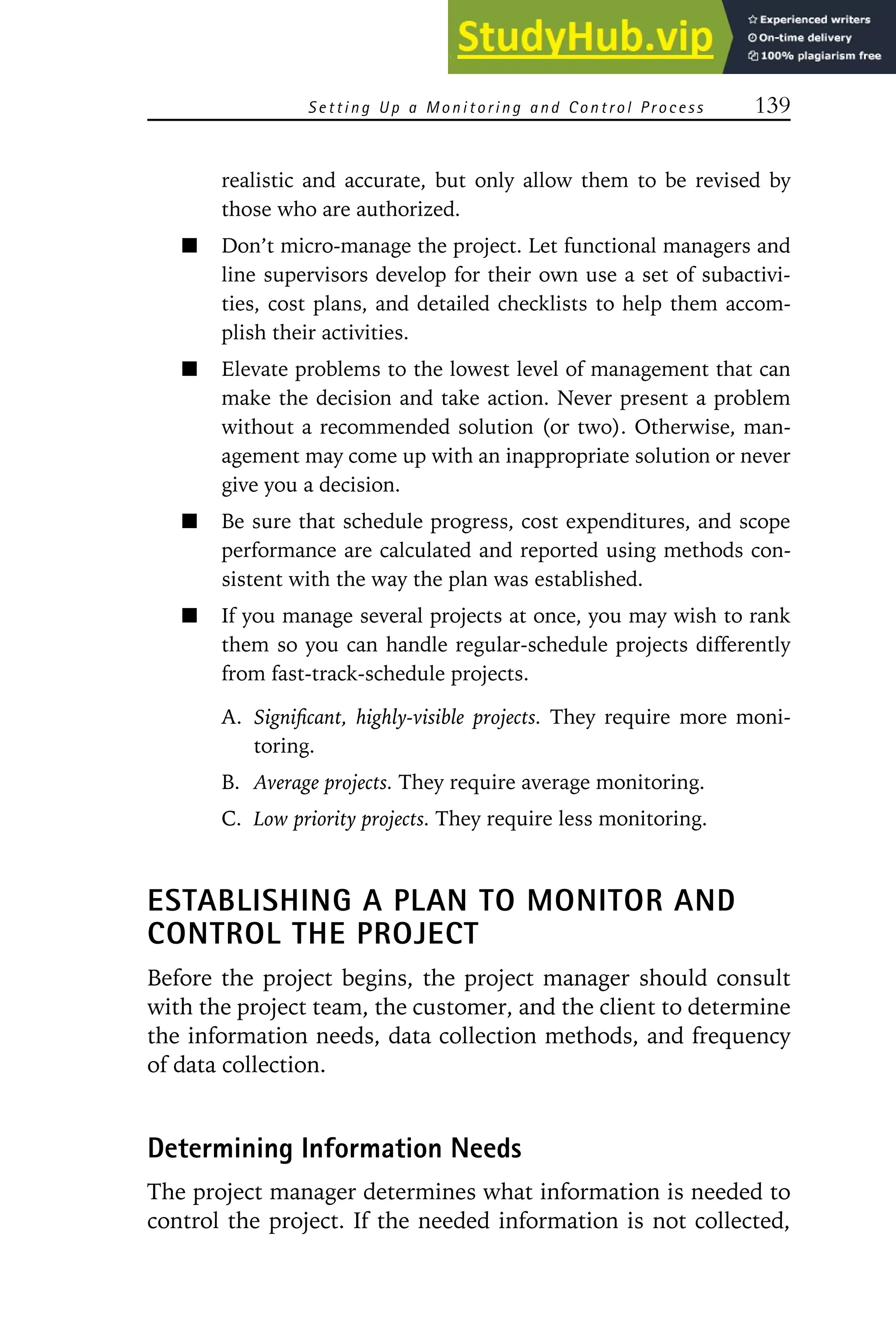 S e t t i n g U p a M o n i t o r i n g an d C o n t r o l Pr o c e s s 139
realistic and accurate, but only allow them to be revised by
those who are authorized.
Don’t micro-manage the project. Let functional managers and
line supervisors develop for their own use a set of subactivi-
ties, cost plans, and detailed checklists to help them accom-
plish their activities.
Elevate problems to the lowest level of management that can
make the decision and take action. Never present a problem
without a recommended solution (or two). Otherwise, man-
agement may come up with an inappropriate solution or never
give you a decision.
Be sure that schedule progress, cost expenditures, and scope
performance are calculated and reported using methods con-
sistent with the way the plan was established.
If you manage several projects at once, you may wish to rank
them so you can handle regular-schedule projects differently
from fast-track-schedule projects.
A. Significant, highly-visible projects. They require more moni-
toring.
B. Average projects. They require average monitoring.
C. Low priority projects. They require less monitoring.
ESTABLISHING A PLAN TO MONITOR AND
CONTROL THE PROJECT
Before the project begins, the project manager should consult
with the project team, the customer, and the client to determine
the information needs, data collection methods, and frequency
of data collection.
Determining Information Needs
The project manager determines what information is needed to
control the project. If the needed information is not collected,
 
