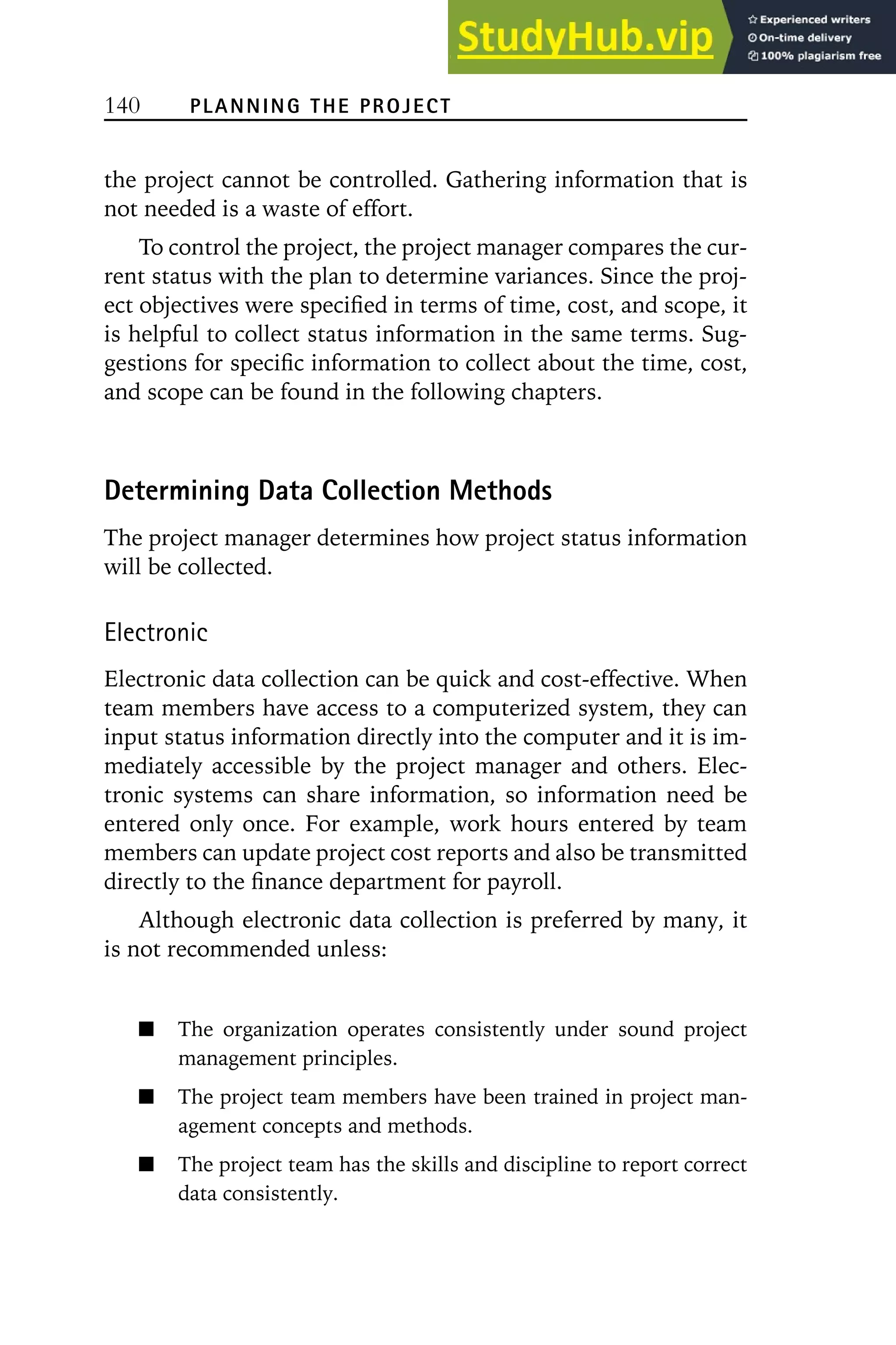 140 PLANNING THE PROJECT
the project cannot be controlled. Gathering information that is
not needed is a waste of effort.
To control the project, the project manager compares the cur-
rent status with the plan to determine variances. Since the proj-
ect objectives were specified in terms of time, cost, and scope, it
is helpful to collect status information in the same terms. Sug-
gestions for specific information to collect about the time, cost,
and scope can be found in the following chapters.
Determining Data Collection Methods
The project manager determines how project status information
will be collected.
Electronic
Electronic data collection can be quick and cost-effective. When
team members have access to a computerized system, they can
input status information directly into the computer and it is im-
mediately accessible by the project manager and others. Elec-
tronic systems can share information, so information need be
entered only once. For example, work hours entered by team
members can update project cost reports and also be transmitted
directly to the finance department for payroll.
Although electronic data collection is preferred by many, it
is not recommended unless:
The organization operates consistently under sound project
management principles.
The project team members have been trained in project man-
agement concepts and methods.
The project team has the skills and discipline to report correct
data consistently.
 