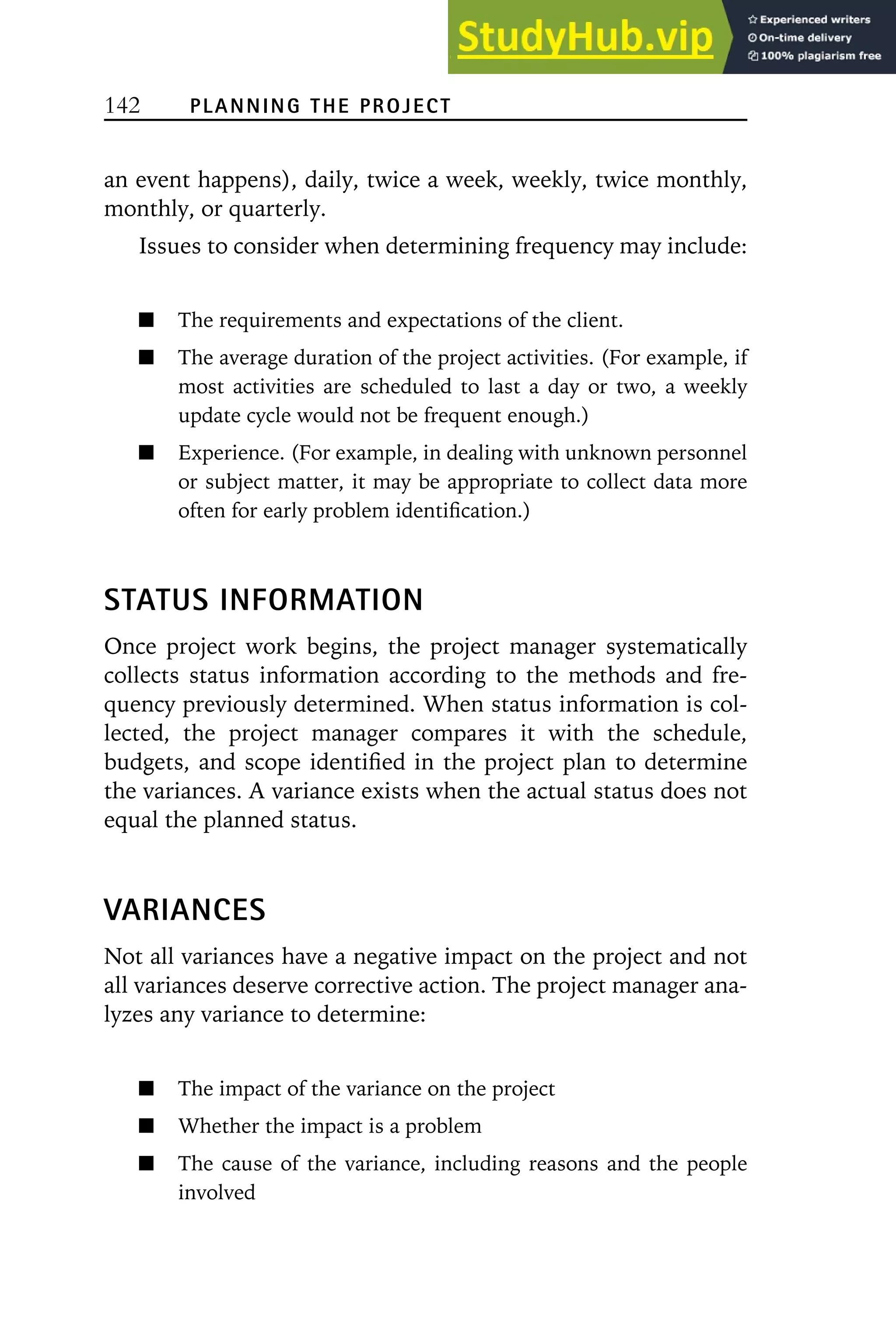 142 PLANNING THE PROJECT
an event happens), daily, twice a week, weekly, twice monthly,
monthly, or quarterly.
Issues to consider when determining frequency may include:
The requirements and expectations of the client.
The average duration of the project activities. (For example, if
most activities are scheduled to last a day or two, a weekly
update cycle would not be frequent enough.)
Experience. (For example, in dealing with unknown personnel
or subject matter, it may be appropriate to collect data more
often for early problem identification.)
STATUS INFORMATION
Once project work begins, the project manager systematically
collects status information according to the methods and fre-
quency previously determined. When status information is col-
lected, the project manager compares it with the schedule,
budgets, and scope identified in the project plan to determine
the variances. A variance exists when the actual status does not
equal the planned status.
VARIANCES
Not all variances have a negative impact on the project and not
all variances deserve corrective action. The project manager ana-
lyzes any variance to determine:
The impact of the variance on the project
Whether the impact is a problem
The cause of the variance, including reasons and the people
involved
 