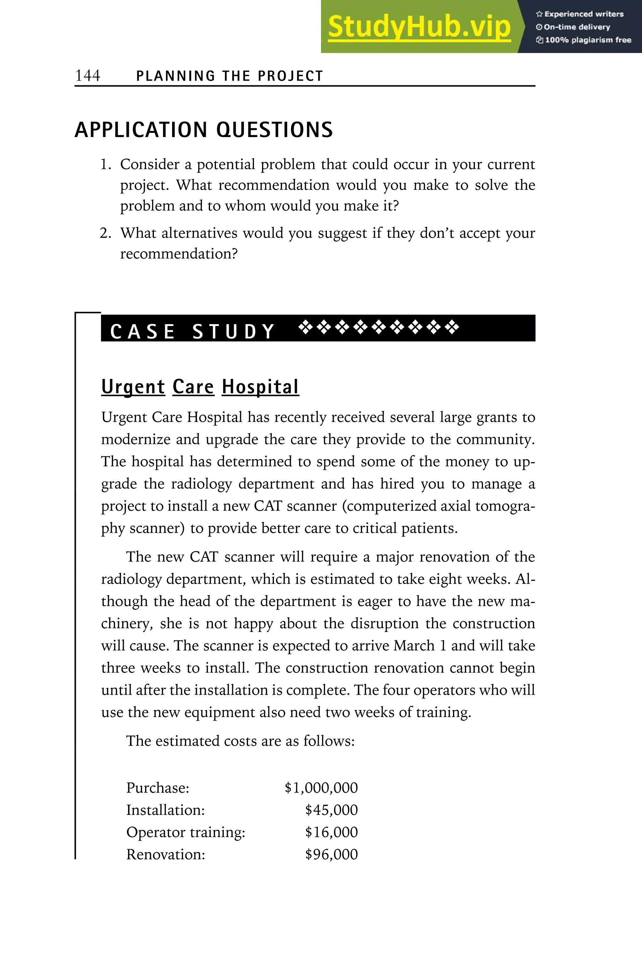 144 PLANNING THE PROJECT
APPLICATION QUESTIONS
1. Consider a potential problem that could occur in your current
project. What recommendation would you make to solve the
problem and to whom would you make it?
2. What alternatives would you suggest if they don’t accept your
recommendation?
C A S E S T U D Y ❖❖❖❖❖❖❖❖❖
Urgent Care Hospital
Urgent Care Hospital has recently received several large grants to
modernize and upgrade the care they provide to the community.
The hospital has determined to spend some of the money to up-
grade the radiology department and has hired you to manage a
project to install a new CAT scanner (computerized axial tomogra-
phy scanner) to provide better care to critical patients.
The new CAT scanner will require a major renovation of the
radiology department, which is estimated to take eight weeks. Al-
though the head of the department is eager to have the new ma-
chinery, she is not happy about the disruption the construction
will cause. The scanner is expected to arrive March 1 and will take
three weeks to install. The construction renovation cannot begin
until after the installation is complete. The four operators who will
use the new equipment also need two weeks of training.
The estimated costs are as follows:
Purchase: $1,000,000
Installation: $45,000
Operator training: $16,000
Renovation: $96,000
 