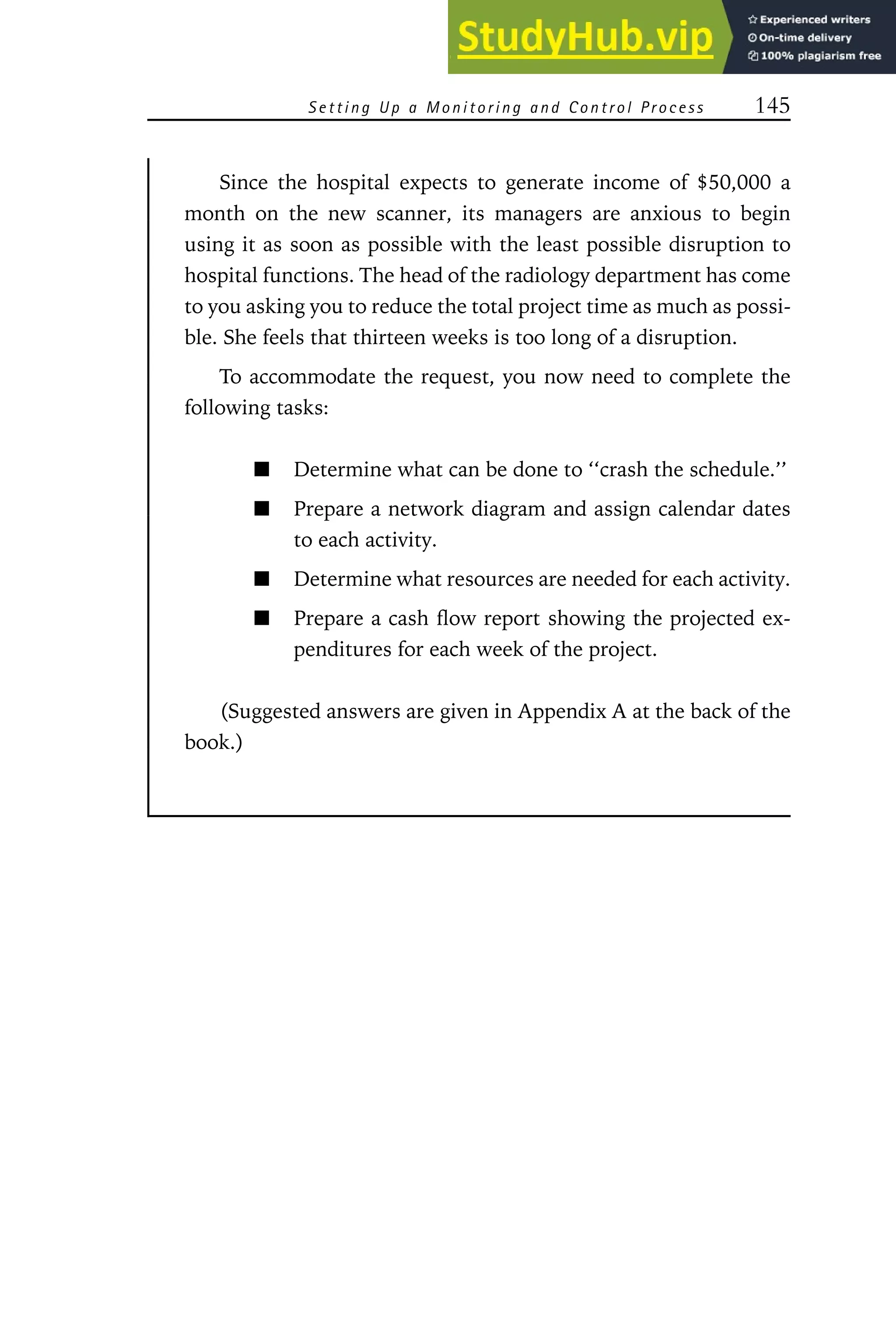 S e t t i n g U p a M o n i t o r i n g an d C o n t r o l Pr o c e s s 145
Since the hospital expects to generate income of $50,000 a
month on the new scanner, its managers are anxious to begin
using it as soon as possible with the least possible disruption to
hospital functions. The head of the radiology department has come
to you asking you to reduce the total project time as much as possi-
ble. She feels that thirteen weeks is too long of a disruption.
To accommodate the request, you now need to complete the
following tasks:
Determine what can be done to ‘‘crash the schedule.’’
Prepare a network diagram and assign calendar dates
to each activity.
Determine what resources are needed for each activity.
Prepare a cash flow report showing the projected ex-
penditures for each week of the project.
(Suggested answers are given in Appendix A at the back of the
book.)
 