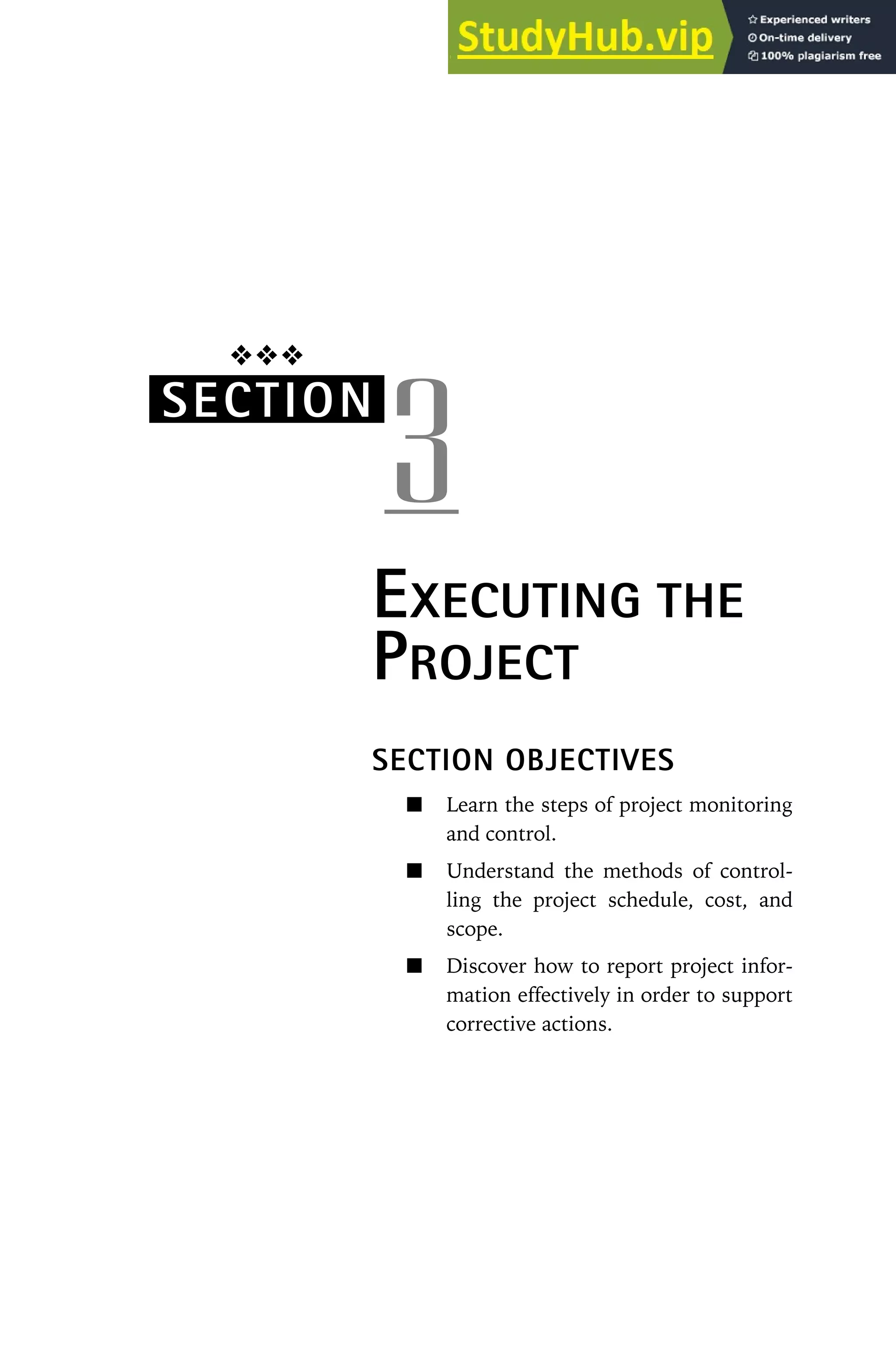 ❖❖❖
SECTION
3
EXECUTING THE
PROJECT
SECTION OBJECTIVES
Learn the steps of project monitoring
and control.
Understand the methods of control-
ling the project schedule, cost, and
scope.
Discover how to report project infor-
mation effectively in order to support
corrective actions.
 