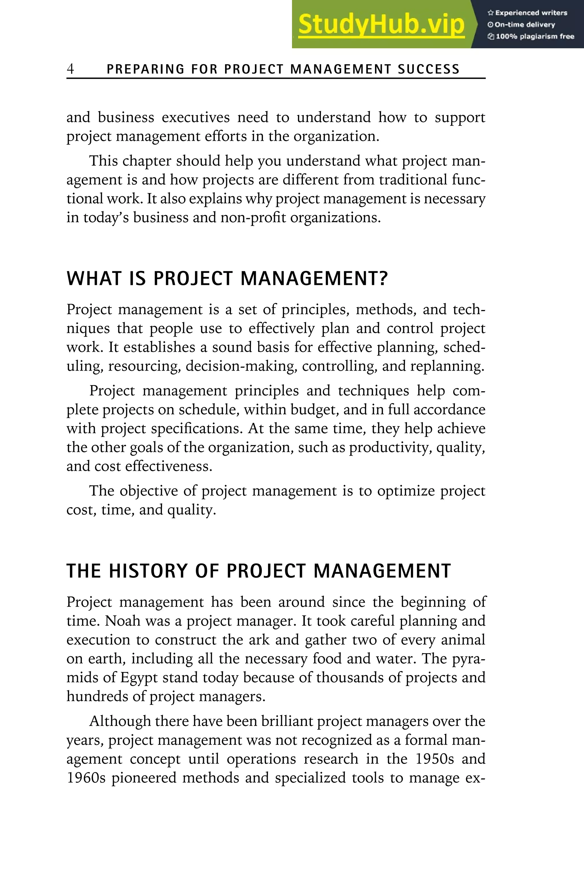 4 PREPARING FOR PROJECT MANAGEMENT SUCCESS
and business executives need to understand how to support
project management efforts in the organization.
This chapter should help you understand what project man-
agement is and how projects are different from traditional func-
tional work. It also explains why project management is necessary
in today’s business and non-profit organizations.
WHAT IS PROJECT MANAGEMENT?
Project management is a set of principles, methods, and tech-
niques that people use to effectively plan and control project
work. It establishes a sound basis for effective planning, sched-
uling, resourcing, decision-making, controlling, and replanning.
Project management principles and techniques help com-
plete projects on schedule, within budget, and in full accordance
with project specifications. At the same time, they help achieve
the other goals of the organization, such as productivity, quality,
and cost effectiveness.
The objective of project management is to optimize project
cost, time, and quality.
THE HISTORY OF PROJECT MANAGEMENT
Project management has been around since the beginning of
time. Noah was a project manager. It took careful planning and
execution to construct the ark and gather two of every animal
on earth, including all the necessary food and water. The pyra-
mids of Egypt stand today because of thousands of projects and
hundreds of project managers.
Although there have been brilliant project managers over the
years, project management was not recognized as a formal man-
agement concept until operations research in the 1950s and
1960s pioneered methods and specialized tools to manage ex-
 