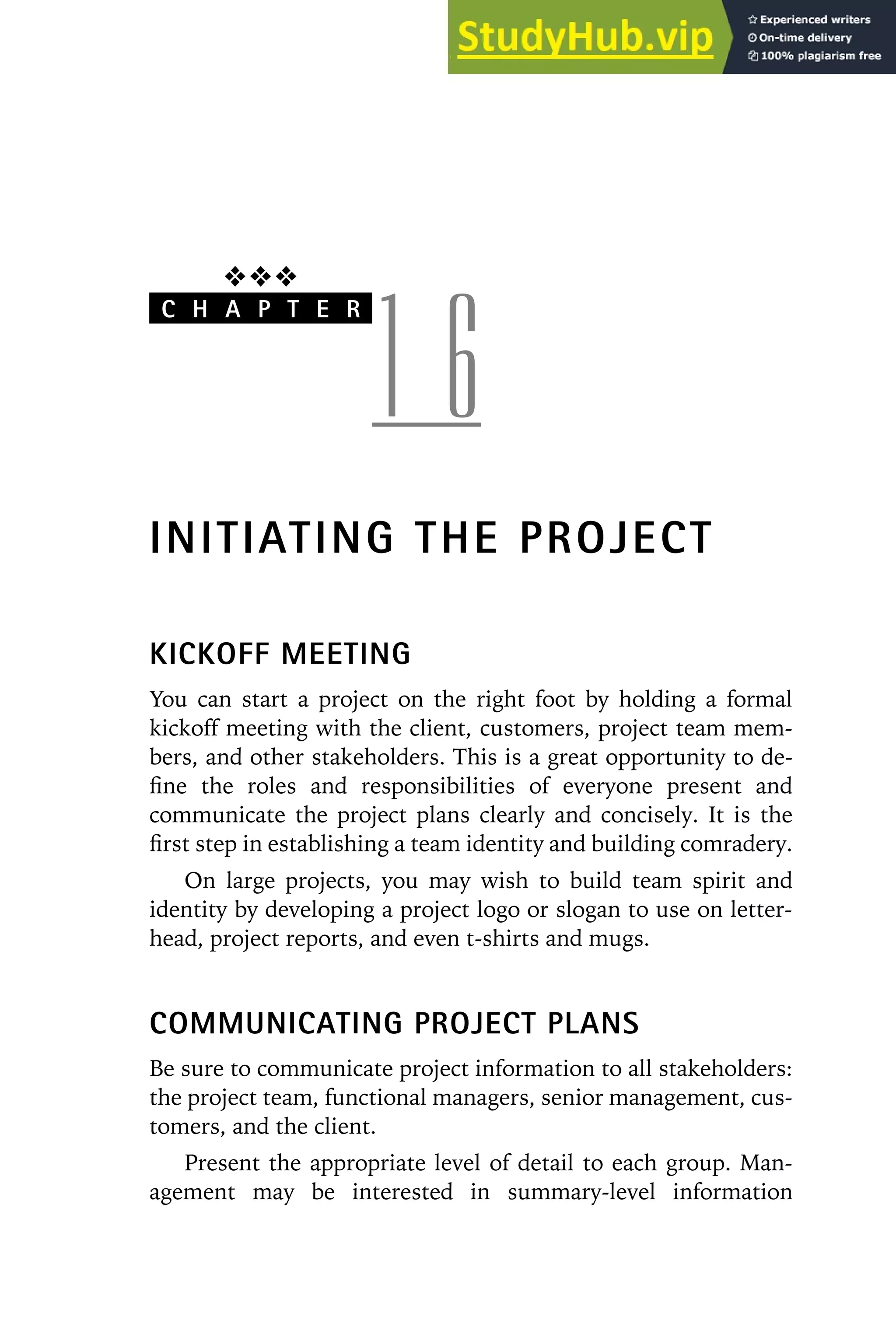 ❖❖❖
C H A P T E R
1 6
INITIATING THE PROJECT
KICKOFF MEETING
You can start a project on the right foot by holding a formal
kickoff meeting with the client, customers, project team mem-
bers, and other stakeholders. This is a great opportunity to de-
fine the roles and responsibilities of everyone present and
communicate the project plans clearly and concisely. It is the
first step in establishing a team identity and building comradery.
On large projects, you may wish to build team spirit and
identity by developing a project logo or slogan to use on letter-
head, project reports, and even t-shirts and mugs.
COMMUNICATING PROJECT PLANS
Be sure to communicate project information to all stakeholders:
the project team, functional managers, senior management, cus-
tomers, and the client.
Present the appropriate level of detail to each group. Man-
agement may be interested in summary-level information
 